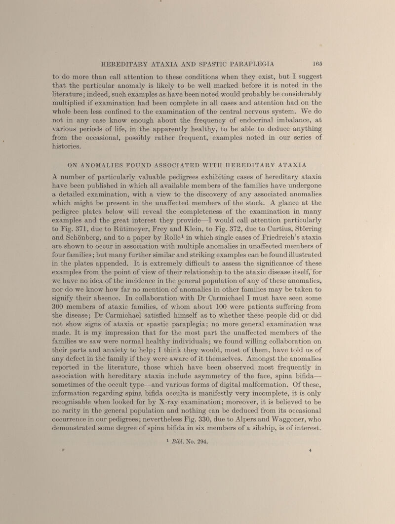 to do more than call attention to these conditions when they exist, but I suggest that the particular anomaly is likely to be well marked before it is noted in the literature; indeed, such examples as have been noted would probably be considerably multiplied if examination had been complete in all cases and attention had on the whole been less confined to the examination of the central nervous system. We do not in any case know enough about the frequency of endocrinal imbalance, at various periods of life, in the apparently healthy, to be able to deduce anything from the occasional, possibly rather frequent, examples noted in our series of histories. ON ANOMALIES POUND ASSOCIATED WITH HEREDITARY ATAXIA A number of particularly valuable pedigrees exhibiting cases of hereditary ataxia have been published in which all available members of the families have undergone a detailed examination, with a view to the discovery of any associated anomalies which might be present in the unaffected members of the stock. A glance at the pedigree plates below will reveal the completeness of the examination in many examples and the great interest they provide—I would call attention particularly to Fig. 371, due to Riitimeyer, Frey and Klein, to Fig. 372, due to Curtius, Storring and Schonberg, and to a paper by Rolle 1 in which single cases of Friedreich’s ataxia are shown to occur in association with multiple anomalies in unaffected members of four families; but many further similar and striking examples can be found illustrated in the plates appended. It is extremely difficult to assess the significance of these examples from the point of view of their relationship to the ataxic disease itself, for we have no idea of the incidence in the general population of any of these anomalies, nor do we know how far no mention of anomalies in other families may be taken to signify their absence. In collaboration with Dr Carmichael I must have seen some 300 members of ataxic families, of whom about 100 were patients suffering from the disease; Dr Carmichael satisfied himself as to whether these people did or did not show signs of ataxia or spastic paraplegia; no more general examination was made. It is my impression that for the most part the unaffected members of the families we saw were normal healthy individuals; we found willing collaboration on their parts and anxiety to help; I think they would, most of them, have told us of any defect in the family if they were aware of it themselves. Amongst the anomalies reported in the literature, those which have been observed most frequently in association with hereditary ataxia include asymmetry of the face, spina bifida— sometimes of the occult type—and various forms of digital malformation. Of these, information regarding spina bifida occulta is manifestly very incomplete, it is only recognisable when looked for by X-ray examination; moreover, it is believed to be no rarity in the general population and nothing can be deduced from its occasional occurrence in our pedigrees; nevertheless Fig. 330, due to Alpers and Waggoner, who demonstrated some degree of spina bifida in six members of a sibship, is of interest. 1 Bibl. No. 294.