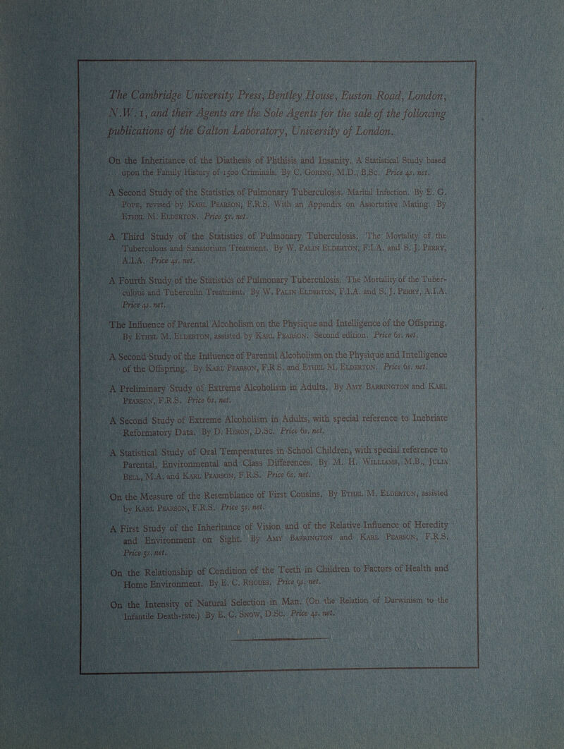 , Eustoji Road, London, N.W. i, and their Agents are the Sole Agents for the sale of the following publications of the Galton Laboratory, University of London, On the Inheritance of the Diathesis of Phthisis and Insanity, A Statistical Study based upon the Family History of 1500 Criminals. By C. Goring, M.D., B.Sc. Price 45, net. A Second Study of the Statistics of Pulmonary Tuberculosis. Marital Infection. By E, G. Pope, revised by Karl Pearson, F.R.S. With an Appendix on Assortative Mating. By Ethel M. Elderton, Price 5 s, net. A Third Study of the Statistics of Pulmonary Tuberculosis. The Mortality of the Tuberculous and Sanatorium Treatment, By W. Palin Elderton, F.I.A. and S. J. Perry, A.I.A. Price 4 s. net, A Fourth Study of the Statistics of Pulmonary Tuberculosis,' The Mortality of the Tuber culous and Tuberculin Treatment. By W, Palin Elderton, F.I-A, and S, J. Perry, A.I.A. Price .41. net. The Influence of Parental Alcoholism on the Physique and Intelligence of the Offspring, By Ethel M. Elderton, assisted by Karl Pearson. Second edition. Price 6s. net. of the Offspring. By Karl Pearson, F.R.S, and Ethel M. Elderton, Price 6s. net. A Preliminary Study of Extreme Alcoholism in Adults. By Amy Barrington and Karl Pearson, F.R.S. Price 6 s. net. A Second Study of Extreme Alcoholism in Adults, with special reference to Inebriate Reformatory Data. By D, Heron, D. Sc. Price6s.net. A Statistical Study of Oral Temperatures in School Children, with special reference to Parental, Environmental and Class Differences. By M. H, Williams, M.B., Julia Bell, M.A. and Karl Pearson, F.R.S. Price 6s, net. On the Measure of the Resemblance of First Cousins. By Ethel M. Elderton, assisted by Karl Pearson, F.R.S. Price 51 . net. A First and Environment on Sight. By Amy Barrington and Karl Pearson, F.R.S. Price ¡s. net. On the Relationship of Condition of the Teeth in Children to Factors of Health and Home Environment, By E, C. Rhodes, Price 9s, net. On the Intensity of Natural Selection in Man. (On the Relation of Darwinism to the Infantile Death-rate.) By E. C. Snow, D.Sc. Price 4 ?. net.