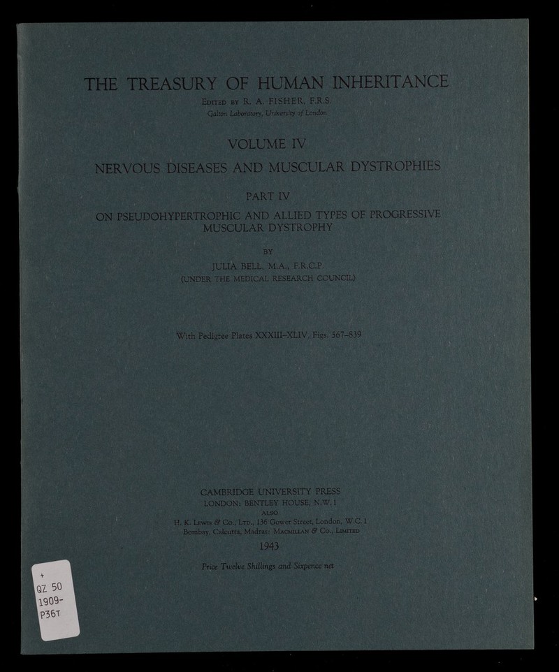 THE TREASURY OF HUMAN INHERITANCE Edited by R. A. FISHER, F.R.S. Qalton Laboratory, University of London VOLUME IV NERVOUS DISEASES AND MUSCULAR DYSTROPHIES PART IV ON PSEUDOHYPERTROPHIC AND ALLIED TYPES OF PROGRESSIVE MUSCULAR DYSTROPHY BY JULIA BELL, M.A., F.R.C.P. (UNDER THE MEDICAL RESEARCH COUNCIL) K' 'SU  m&m §ÊÊ§ !§ SI SmmSS 3 1 With Pedigree Plates XXXIII-XLIV, Figs. 567-839 CAMBRIDGE UNIVERSITY PRESS LONDON: BENTLEY HOUSE, N.W. 1 ALSO H. K. Lewis & Co., Ltd., 136 Gower Street, London, W.C. 1 Bombay, Calcutta, Madras: Macmillan & Co., Limited 1943 Price Twelve Shillings and Sixpence net MÊÈÊÈÊË NHi m I , : ÉiMiteis ■ I : I