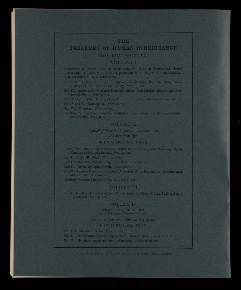 THE TREASURY OF HUMAN INHERITANCE Edited by KARL PEARSON, F.R.S. VOLUME I Contributors: W. Bulloch, MX).; P. Fildes, M.B., B.C.; N. Bishop Harman, M.B.; Jobson Horne, M.D.; T. Lewis, M.D., D.Sc.; H. Rischbieth, M.D., B.C.; W. C. Rivers, M.R.C.S.; A. R. Urquhart, M.D.; A. Barrington. Parts I and II. Diabetes insipidus, Split-Foot, Polydactylism, Brachydactylism, Tuber culosis, Deaf-Mutism and Legal Ability. Price 14s. net. Part III. Angioneurotic Oedema, Hermaphroditism, Deaf-Mutism, Insanity and Com mercial Ability. Price 10s. net. Part IV. Cleft Palate, Hare-Lip, Deaf-Mutism and Congenital Cataract. Price 10 s. net. Parts V and VI. Haemophilia. Price 15s. net. Part VII. Dwarfism. Price 15s. net. Prefatory matter and indices to Vol. I with Frontispiece Portraits of Sir Francis Galton and Ancestry. Price 5f. net. VOLUME II § »>• 7 ■ t % ) | j ; Nettleship Memorial Volume on Anomalies and Diseases of the Eye By JULIA BELL, M.A., M.R.C.P. Part I. On Retinitis Pigmentosa and Allied Diseases, Congenital Stationary Night- Blindness and Glioma Retinae. Price 45s. net. Part II. Colour-Blindness. Price 45s. net. Part III. Blue Sclerotics and Fragility of Bone. Price 36s. net. Part IV. Hereditary Optic Atrophy. Price 36s. net. Part V. On some Hereditary Structural Anomalies of the Eye, and on the Inheritance of Glaucoma. Price 36s. net. Prefatory matter and indices to Vol. II. Price 9 s. net. VOLUME III Part I. Hereditary Disorders of Bone Development. By Percy Stocks, M.D. and Amy Barrington. Price 45s. net. VOLUME IV Edited by R. A. FISHER, F.R.S. Galton Laboratory, University of London Nervous Diseases and Muscular Dystrophies By JULIA BELL, M.A., F.R.C.P. Part I. Huntington’s Chorea. Price 10 s. net. Part II. The Peroneal Type of Progressive Muscular Atrophy. Price 12 s. 6 d. net. Part III. Hereditary Ataxia and Spastic Paraplegia. Price 17 s. 6 d. net. PRINTED IN GREAT BRITAIN BY W. LEWIS, M.A., AT THE UNIVERSITY PRESS, CAMBRIDGE