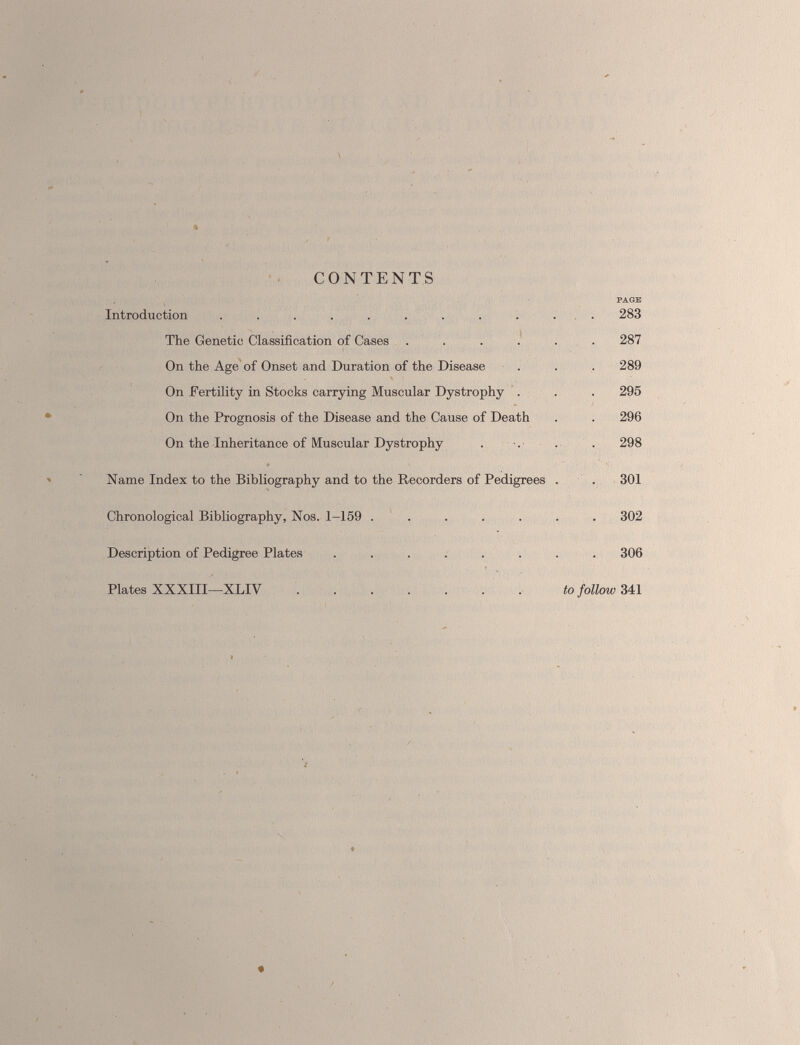 CONTENTS Introduction ......... The Genetic Classification of Cases .... On the Age of Onset and Duration of the Disease On Fertility in Stocks carrying Muscular Dystrophy . On the Prognosis of the Disease and the Cause of Death On the Inheritance of Muscular Dystrophy Name Index to the Bibliography and to the Recorders of Pedigrees Chronological Bibliography, Nos. 1-159 ..... Description of Pedigree Plates ...... Plates XXXIII—XLIV PAGE . 283 . 287 289 . 295 . 296 298 301 302 . 306 to follow 341