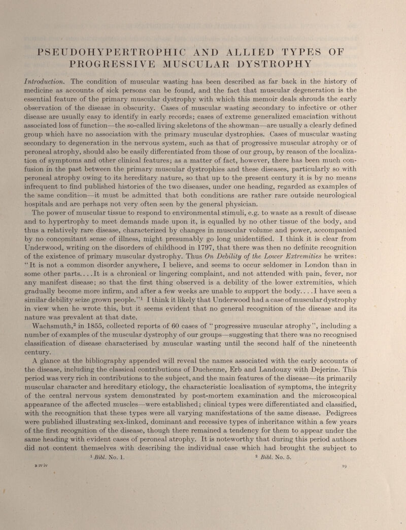 RSEUDOHYPERTROPHIC AND ALLIED TYPES OF PROGRESSIVE MUSCULAR DYSTROPHY Introduction. The condition of muscular wasting has been described as far back in the history of medicine as accounts of sick persons can be found, and the fact that muscular degeneration is the essential feature of the primary muscular dystrophy with which this memoir deals shrouds the early observation of the disease in obscurity. Cases of muscular wasting secondary to infective or other disease are usually easy to identify in early records; cases of extreme generalized emaciation without associated loss of function—the so-called living skeletons of the showman—are usually a clearly defined group which have no association with the primary muscular dystrophies. Cases of muscular wasting secondary to degeneration in the nervous system, such as that of progressive muscular atrophy or of peroneal atrophy, should also be easily differentiated from those of our group, by reason of the localiza tion of symptoms and other clinical features; as a matter of fact, however, there has been much con fusion in the past between the primary muscular dystrophies and these diseases, particular]}' so with peroneal atrophy owing to its hereditary nature, so that up to the present century it is by no means infrequent to find published histories of the two diseases, under one heading, regarded as examples of the same condition—it must be admitted that both conditions are rather rare outside neurological hospitals and are perhaps not very often seen by the general physician. The power of muscular tissue to respond to environmental stimuli, e.g. to waste as a result of disease and to hypertrophy to meet demands made upon it, is equalled by no other tissue of the body, and thus a relatively rare disease, characterized by changes in muscular volume and power, accompanied by no concomitant sense of illness, might presumably go long unidentified. I think it is clear from Underwood, writing on the disorders of childhood in 1797, that there was then no definite recognition of the existence of primary muscular dystrophy. Thus On Debility of the Loiver Extremities he writes: “It is not a common disorder anywhere, I believe, and seems to occur seldomer in London than in some other parts.... It is a chronical or lingering complaint, and not attended with pain, fever, nor any manifest disease; so that the first thing observed is a debility of the lower extremities, which gradually become more infirm, and after a few weeks are unable to support the body.... I have seen a similar debility seize grown people.” 1 I think it likely that Underwood had a case of muscular dystrophy in view when he wrote this, but it seems evident that no general recognition of the disease and its nature was prevalent at that date. Wachsmuth, 2 in 1855, collected reports of 60 cases of “progressive muscular atrophy”, including a number of examples of the muscular dystrophy of our groups—suggesting that there was no recognised classification of disease characterised by muscular wasting until the second half of the nineteenth century. A glance at the bibliography appended will reveal the names associated with the early accounts of the disease, including the classical contributions of Duchenne, Erb and Landouzy with Dejerine. This period was very rich in contributions to the subject, and the main features of the disease-—its primarily muscular character and hereditary etiology, the characteristic localisation of symptoms, the integrity of the central nervous system demonstrated by post-mortem examination and the microscopical appearance of the affected muscles—were established; clinical types were differentiated and classified, with the recognition that these types were all varying manifestations of the same disease. Pedigrees were published illustrating sex-linked, dominant and recessive types of inheritance within a few years of the first recognition of the disease, though there remained a tendency for them to appear under the same heading with evident cases of peroneal atrophy. It is noteworthy that during this period authors did not content themselves with describing the individual case which had brought the subject to 1 Bibl. No. 1 . 2 Bibl. No. 5 .