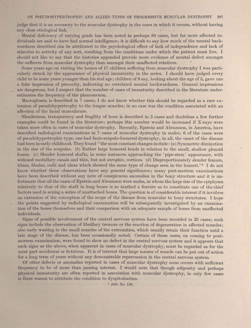 judge that it is an accessory to the muscular dystrophy in the cases in which it occurs, without having any close etiological link. Mental deficiency of varying grade has been noted in perhaps 50 cases, but far more affected in dividuals are said to have had normal intelligence; it is difficult to say how much of the mental back wardness described can be attributed to the psychological effect of lack of independence and lack of stimulus to activity of any sort, resulting from the conditions under which the patient must live. I should not like to say that the histories appended provide more evidence of mental defect amongst the sufferers from muscular dystrophy than amongst their unaffected relatives. Some years ago on visiting the homes of 17 children suffering from muscular dystrophy I was parti cularly struck by the appearance of physical immaturity in the series. I should have judged every child to be some years younger than his real age; children of 9 say, looking about the age of 5, gave one a false impression of precocity, indicating no correlated mental backwardness. General impressions are dangerous, but I suspect that the number of cases of immaturity described in the literature under estimates the frequency of the phenomenon. Macroglossia is described in 7 cases; I do not know whether this should be regarded as a rare ex tension of pseudohypertrophy to the tongue muscles; in no case was the condition associated with an affection of the facial musculature. Slenderness, transparency and fragility of bone is described in 3 cases and doubtless a few further examples could be found in the literature; perhaps this number would be increased if X-rays were taken more often in cases of muscular dystrophy. Recently, Epstein and Abramson, in America, have described radiological examinations in 7 cases of muscular dystrophy in males; 6 of the cases were of pseudohypertrophic type, one had facio-scapulo-humeral dystrophy; in all, the onset of the disease had been in early childhood. They found “ the most constant changes include: (a) Symmetric diminution in the size of the scapulae. ( b ) Rather large humeral heads in relation to the small, shallow glenoid fossae, (c) Slender humeral shafts, in some instances approaching the ‘pipe-stem’ appearance, with widened medullary canals and thin, but not atrophic, cortices. ( d ) Disproportionately slender femurs, tibias, fibulas, radii and ulnas which showed the same type of change seen in the humeri.” 1 I do not know whether these observations have any general significance; many post-mortem examinations have been described without any note of conspicuous anomalies in the bony structure and it is un fortunate that all the cases of Epstein and Abramson were males, in whom the large size of the epiphyses relatively to that of the shaft in long bones is so marked a feature as to constitute one of the chief factors used in sexing a series of unattached bones. The question is of considerable interest if it involves an extension of the conception of the scope of the disease from muscular to bony structures. I hope the points suggested by radiological examination will be subsequently investigated by an examina tion of the bones themselves and their comparison with an adequate sample of bones from unaffected individuals. Signs of possible involvement of the central nervous system have been recorded in 25 cases; such signs include the observation of fibrillary tremors or the reaction of degeneration in affected muscles; also early wasting in the small muscles of the extremities, which usually retain their function until a late stage of the disease, has been occasionally noted. Certain of these cases, on coming to post mortem examination, were found to show no defect in the central nervous system and it appears that such signs as the above, when apparent in cases of muscular dystrophy, must be regarded as for the most part accidental or fictitious. It is of interest that large masses of muscle can be put out of action for a long term of years without any demonstrable repercussion in the central nervous system. Of other defects or anomalies reported in cases of muscular dystrophy none occurs with sufficient frequency to be of more than passing interest. I would note that though adiposity and perhaps physical immaturity are often reported in association with muscular dystrophy, in only few cases is there reason to attribute the condition to dyspituitarisin. 1 Bibl. No. 156.