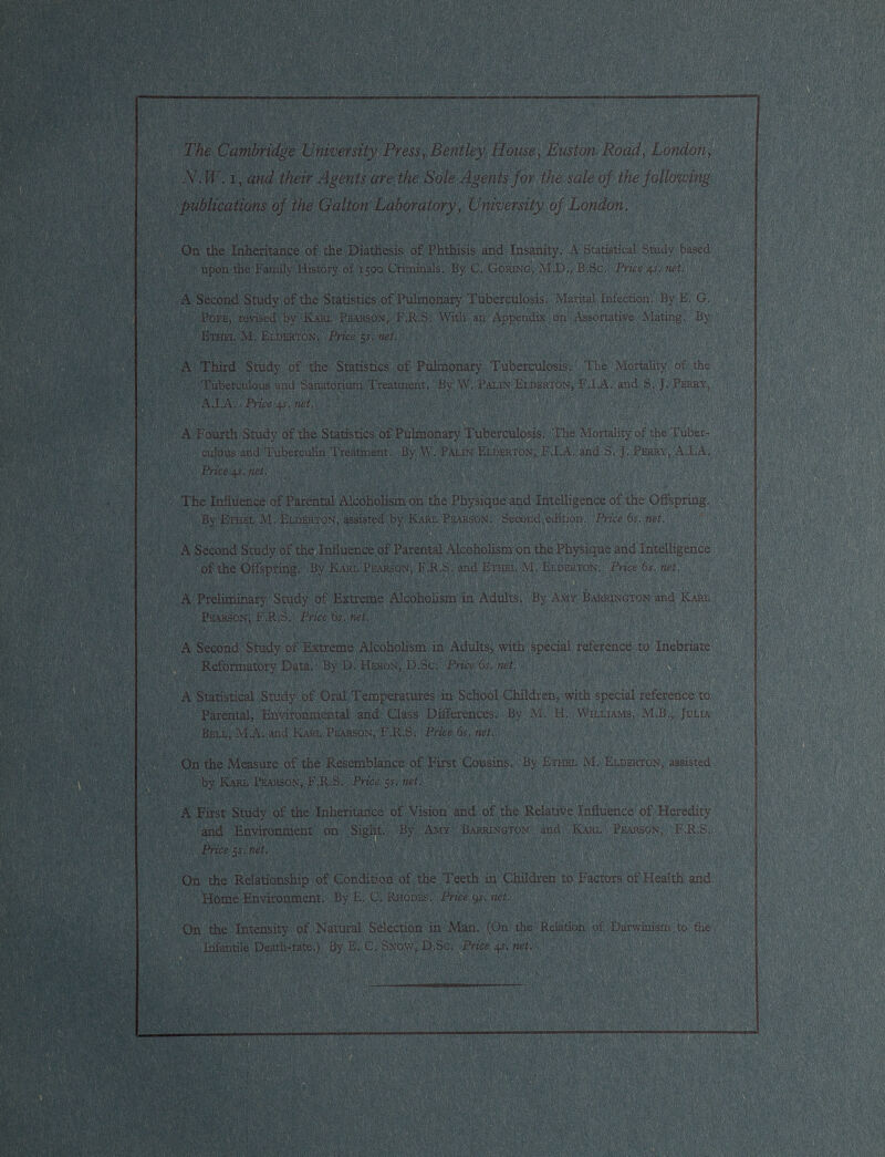 The Cambridge University Press, Bentley House, Euston Road, London, N. W. i, and their Agents are the Sole Agents for the sale of the following publications of the Galton Laboratory, University of London. On the Inheritance of the Diathesis of Phthisis and Insanity. A Statistical Study based upon the Family History of 1500 Criminals. By C. Goring, M.D., B.Sc. Price 41. net. A Second Study of the Statistics of Pulmonary Tuberculosis. Marital Infection. By E. G. Pope, revised by Karl Pearson, F.R.S, With an Appendix on Assortative Mating. By Ethel M. Elderton. Price 55. net. A Third Study of the Statistics of Pulmonary Tuberculosis. The Mortality of the Tuberculous and Sanatorium Treatment. By W. Palin Elderton, F.I.A. and S. J. Perry, A.I.A. Price 4 s. net, A Fourth Study of the Statistics of Pulmonary Tuberculosis. The Mortality of the Tuber culous and Tuberculin Treatment. By W. Palin Elderton, FJLA. and S’. J. Perry, A.I.A. Price 4s. net. The Influence of Parental Alcoholism on the Physique and Intelligence of the Offspring. By Ethel M. Elderton, assisted by Karl Pearson. Second edition. Price 6s, net. A Second Study of the Influence of Parental Alcoholism on the Physique and Intelligence of the Offspring. By Karl Pearson, F.R.S. and Ethel M. Elderton. Price 6s. net. A Preliminary Study of Extreme Alcoholism in Adults. By Amy Barrington and Karl Pearson; F.R.S. Price 6s, net, A Second Study of Extreme Alcoholism in Adults, with special reference to Inebriate Reformatory Data, By D. Heron, D.Sc. Price 6 s. net. A Statistical Study of Oral Temperatures in School Children, with special reference to Parental, Environmental and Class Differences. By M. H. Williams, M.B., Julia Bell, M.A. and Karl Pearson, F.R.S. Price 6s. net. On the Measure of the Resemblance of First Cousins. By Ethel M. Elderton, assisted by ICarl Pearson, F.R.S. Price 5s, net. A First Study of the Inheritance of Vision and of the Relative Influence of Heredity and Environment on Sight. By Amy Barrington and Karl Pearson, F.R.S. Price 5s. net. On the Relationship of Condition of the Teeth in Children to Factors of Health and Home Environment. By E. C. Rhodes. Price 9 s. net. On the Intensity of Natural Selection in Man. (On the Relation of Darwinism to the Infantile Death-rate.) By E, C. Snow, D.Sc. Price 4 s. net.