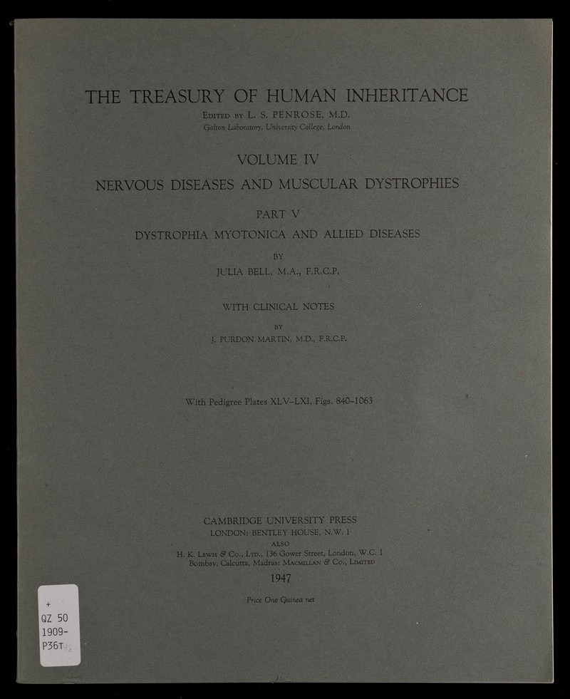 THE TREASURY OF HUMAN INHERITANCE Edited by L. S. PENROSE, M.D. Qalton Laboratory, University College, London VOLUME IV NERVOUS DISEASES AND MUSCULAR DYSTROPHIES PART V DYSTROPHIA MYOTONICA AND ALLIED DISEASES BY JULIA BELL, M.A., F.R.C.P. WITH CLINICAL NOTES BY J. PURDON MARTIN, M.D., F.R.C.P. With Pedigree Plates XLV-LXI, Figs. 840-1063 QZ 50 1909- P36T L - ^ CAMBRIDGE UNIVERSITY PRESS LONDON: BENTLEY HOUSE, N.W. 1 ALSO H. K. Lewis & Co., Ltd., 136 Gower Street, London, W.C. 1 Bombay, Calcutta, Madras: Macmillan & Co,, Limited 1947 Price One Quinea net /