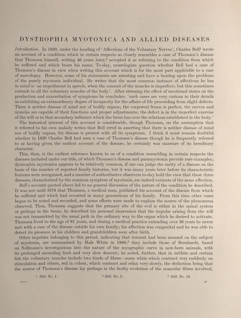 DYSTKOPHIA MYOTONICA AND ALLIED DISEASES Introduction. In 1830, under the heading of ‘Affections of the Voluntary Nerves’, Charles Bell 1 wrote an account of a condition which in certain respects so closely resembles a case of Thomsen’s disease that Thomsen himself, writing 46 years later, 2 accepted it as referring to the condition from which he suffered and which bears his name. To-day, neurologists question whether Bell had a case of Thomsen’s disease in view when writing this account which is for the most part applicable to a case of narcolepsy. However, some of his statements are arresting and have a bearing upon the problems of the purely myotonic individual. He writes that the most common instance of affections he has in mind is ‘ an impediment in speech, when the consent of the muscles is imperfect; but this sometimes extends to all the voluntary muscles of the body’. After stressing the effect of emotional states on the production and exacerbation of symptoms he concludes: ‘such cases are very curious in their details as exhibiting an extraordinary degree of incapacity for the affairs of life proceeding from slight defects. There is neither disease of mind nor of bodily organs; the corporeal frame is perfect, the nerves and muscles are capable of their functions and proper adjustments; the defect is in the imperfect exercise of the will or in that secondary influence which the brain has over the relations established in the body.’ The historical interest of this account is considerable, though Thomsen, on the assumption that it referred to his own malady writes that Bell erred in asserting that there is neither disease of mind nor of bodily organs, for disease is present with all its symptoms. I think it must remain doubtful whether in 1830 Charles Bell had seen a case of Thomsen’s disease though he is frequently referred to as having given the earliest account of the disease; he certainly was unaware of its hereditary character. This, then, is the earliest reference known to us of a condition resembling in certain respects the diseases included under our title, of which Thomsen’s disease and paramyotonia provide rare examples; dystrophia myotonica appears to be relatively common, if one can judge the rarity of a disease on the basis of the number of reported family histories, but it was many years later before its characteristic features were recognized, and a number of authoritative observers to-day hold the view that these three diseases, characterized by the common symptom of myotonia, are indeed variants of the same affection. Bell’s account quoted above led to no general discussion of the nature of the condition ho described. It was not until 1876 that Thomsen, a medical man, published his account of the disease from which he suffered and which had occurred in many generations of his family. From this time other cases began to be noted and recorded, and some efforts were made to explain the source of the phenomena observed. Thus, Thomsen suggests that the primary site of the evil is either in the spinal system or perhaps in the brain; he described his personal impression that the impulse arising from the will was not transmitted by the usual path in the ordinary way to the organ which he desired to activate. Thomsen lived to the age of 81 years, and during a medical practice extending over 36 years he never met with a case of the disease outside his own family; his affection was congenital and he was able to detect it's presence in his children and grandchildren soon after birth. Other inquiries belonging to this period, indicating that interest had been aroused on the subject of myotonia, are summarized by Hale White in 1889 ; 3 they include those of Bernhardt, based on Sollmann’s investigations into the nature of the myographic curve in new-born animals, with its prolonged ascending limb and very slow descent; he noted, further, that in rabbits and certain fish the voluntary muscles include two kinds of fibres—some white which contract very suddenly on stimulation and others, red in colour, which contract and relax very slowly, the deduction being that the source of Thomsen’s disease lay perhaps in the faulty evolution of the muscular fibres involved. 1 Bibl. No. 1. 2 Bibl. No. 2. * Bibl. No. 16.