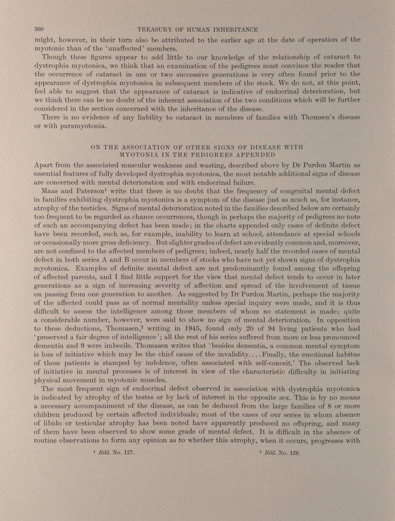 might, however, in their turn also be attributed to the earlier age at the date of operation of the myotonic than of the ‘unaffected’ members. Though these figures appear to add little to our knowledge of the relationship of cataract to dystrophia myotonica, we think that an examination of the pedigrees must convince the reader that the occurrence of cataract in one or two successive generations is very often found prior to the appearance of dystrophia myotonica in subsequent members of the stock. We do not, at this point, feel able to suggest that the appearance of cataract is indicative of endocrinal deterioration, but we think there can he no doubt of the inherent association of the two conditions which will be further considered in the section concerned with the inheritance of the disease. There is no evidence of any liability to cataract in members of families with Thomsen’s disease or with paramyotonia. ON THE ASSOCIATION OF OTHER SIGNS OF DISEASE WITH MYOTONIA IN THE PEDIGREES APPENDED Apart from the associated muscular weakness and wasting, described above by Dr Purdon Martin as essential features of fully developed dystrophia myotonica, the most notable additional signs of disease are concerned with mental deterioration and with endocrinal failure. Maas and Paterson 1 write that there is no doubt that the frequency of congenital mental defect in families exhibiting dystrophia myotonica is a symptom of the disease just as much as, for instance, atrophy of the testicles. Signs of mental deterioration noted in the families described below are certainly too frequent to be regarded as chance occurrences, though in perhaps the majority of pedigrees no note of such an accompanying defect has been made; in the charts appended only cases of definite defect have been recorded, such as, for example, inability to learn at school, attendance at special schools or occasionally more gross deficiency. But slighter grades of defect are evidently common and, moreover, are not confined to the affected members of pedigrees; indeed, nearly half the recorded cases of mental defect in both series A and B occur in members of stocks who have not yet shown signs of dystrophia myotonica. Examples of definite mental defect are not predominantly found among the offspring of affected parents, and I find little support for the view that mental defect tends to occur in later generations as a sign of increasing severity of affection and spread of the involvement of tissue on passing from one generation to another. As suggested by Dr Purdon Martin, perhaps the majority of the affected could pass as of normal mentality unless special inquiry were made, and it is thus difficult to assess the intelligence among those members of whom no statement is made; quite a considerable number, however, were said to show no sign of mental deterioration. In opposition to these deductions, Thomasen, 2 writing in 1945, found only 20 of 94 living patients who had ‘ preserved a fair degree of intelligence ’; all the rest of his series suffered from more or less pronounced dementia and 9 were imbecile. Thomasen writes that ‘ besides dementia, a common mental symptom is loss of hiitiative which may be the chief cause of the invalidity.... Finally, the emotional habitus of these patients is stamped by indolence, often associated with self-conceit.’ The observed lack of initiative in mental processes is of interest in view of the characteristic difficulty in initiating physical movement in myotonic muscles. The most frequent sign of endocrinal defect observed in association with dystrophia myotonica is indicated by atrophy of the testes or by lack of interest in the opposite sex. This is by no means a necessary accompaniment of the disease, as can be deduced from the large families of 8 or more children produced by certain affected individuals; most of the cases of our series in whom absence of libido or testicular atrophy has been noted have apparently produced no offspring, and many of them have been observed to show some grade of mental defect. It is difficult in the absence of routine observations to form any opinion as to whether this atrophy, when it occurs, progresses with 1 Bibl. No. 127. 2 Bibl, No. 129.