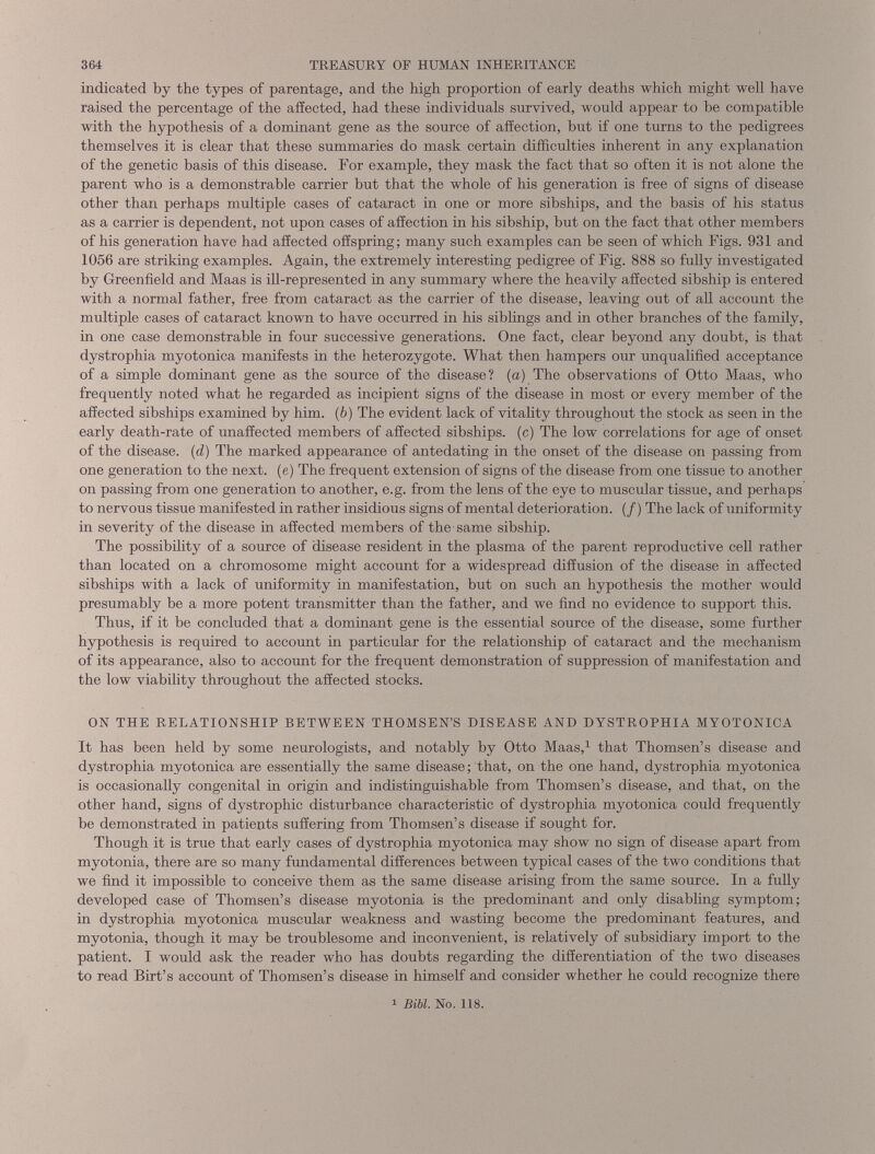 indicated by the types of parentage, and the high proportion of early deaths which might well have raised the percentage of the affected, had these individuals survived, would appear to be compatible with the hypothesis of a dominant gene as the source of affection, but if one turns to the pedigrees themselves it is clear that these summaries do mask certain difficulties inherent in any explanation of the genetic basis of this disease. For example, they mask the fact that so often it is not alone the parent who is a demonstrable carrier but that the whole of his generation is free of signs of disease other than perhaps multiple cases of cataract in one or more sibships, and the basis of his status as a carrier is dependent, not upon cases of affection in his sibship, but on the fact that other members of his generation have had affected offspring; many such examples can be seen of which Figs. 931 and 1056 are striking examples. Again, the extremely interesting pedigree of Fig. 888 so fully investigated by Greenfield and Maas is ill-represented in any summary where the heavily affected sibship is entered with a normal father, free from cataract as the carrier of the disease, leaving out of all account the multiple cases of cataract known to have occurred in his siblings and in other branches of the family, in one case demonstrable in four successive generations. One fact, clear beyond any doubt, is that dystrophia myotonica manifests in the heterozygote. What then hampers our unqualified acceptance of a simple dominant gene as the source of the disease? (a) The observations of Otto Maas, who frequently noted what he regarded as incipient signs of the disease in most or every member of the affected sibships examined by him. ( b ) The evident lack of vitality throughout the stock as seen in the early death-rate of unaffected members of affected sibships. (c) The low correlations for age of onset of the disease, (d) The marked appearance of antedating in the onset of the disease on passing from one generation to the next, (e) The frequent extension of signs of the disease from one tissue to another on passing from one generation to another, e.g. from the lens of the eye to muscular tissue, and perhaps to nervous tissue manifested in rather insidious signs of mental deterioration. (/) The lack of uniformity in severity of the disease in affected members of the same sibship. The possibility of a source of disease resident in the plasma of the parent reproductive cell rather than located on a chromosome might account for a widespread diffusion of the disease in affected sibships with a lack of uniformity in manifestation, but on such an hypothesis the mother would presumably be a more potent transmitter than the father, and we find no evidence to support this. Thus, if it be concluded that a dominant gene is the essential source of the disease, some further hypothesis is required to account in particular for the relationship of cataract and the mechanism of its appearance, also to account for the frequent demonstration of suppression of manifestation and the low viability throughout the affected stocks. ON THE RELATIONSHIP BETWEEN THOMSEN’S DISEASE AND DYSTROPHIA MYOTONICA It has been held by some neurologists, and notably by Otto Maas, 1 that Thomsen’s disease and dystrophia myotonica are essentially the same disease; that, on the one hand, dystrophia myotonica is occasionally congenital in origin and indistinguishable from Thomsen’s disease, and that, on the other hand, signs of dystrophic disturbance characteristic of dystrophia myotonica could frequently be demonstrated in patients suffering from Thomsen’s disease if sought for. Though it is true that early cases of dystrophia myotonica may show no sign of disease apart from myotonia, there are so many fundamental differences between typical cases of the two conditions that we find it impossible to conceive them as the same disease arising from the same source. In a fully developed case of Thomsen’s disease myotonia is the predominant and only disabling symptom; in dystrophia myotonica muscular weakness and wasting become the predominant features, and myotonia, though it may be troublesome and inconvenient, is relatively of subsidiary import to the patient. I would ask the reader who has doubts regarding the differentiation of the two diseases to read Birt’s account of Thomsen’s disease in himself and consider whether he could recognize there i Bibl. No. 118.