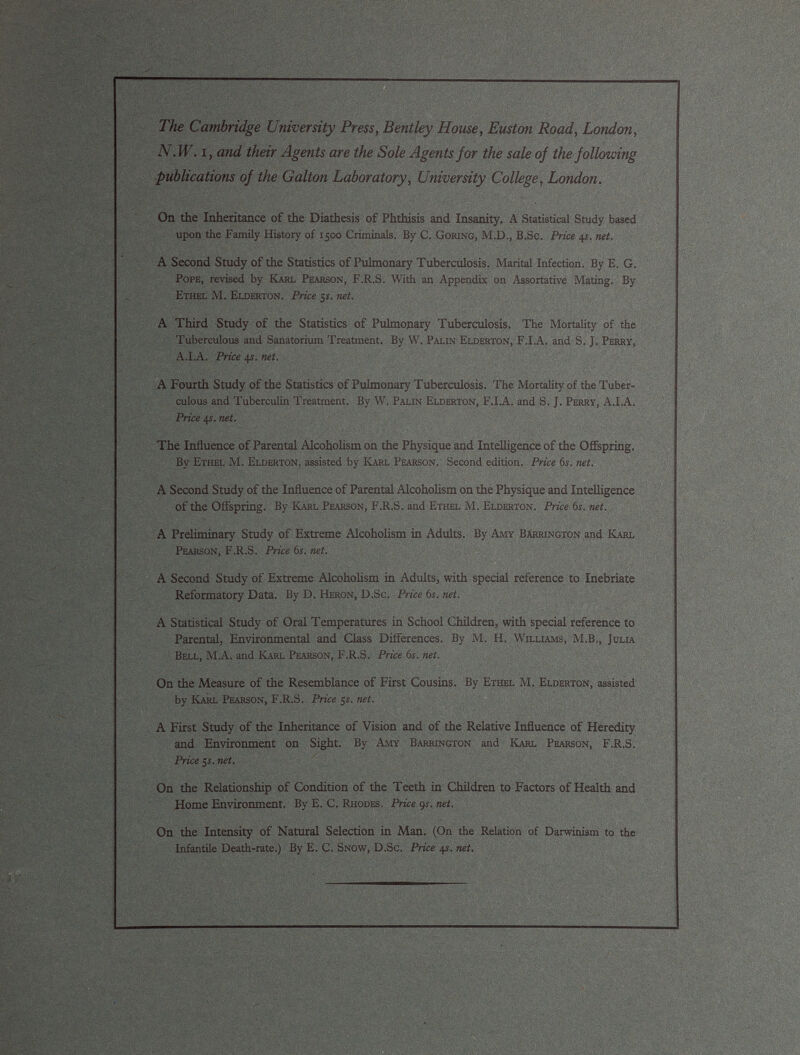 The Cambridge University Press, Bentley House, Euston Road, London, N.W. i, and their Agents are the Sole Agents for the sale of the following publications of the Galton Laboratory, University College, London. On the Inheritance of the Diathesis of Phthisis and Insanity. A Statistical Study based upon the Family History of 1500 Criminals. By C. Goring, M.D., B.Sc. Price 4 s. net. A Second Study of the Statistics of Pulmonary Tuberculosis. Marital Infection. By E. G. Pope, revised by Karl Pearson, F.R.S. With an Appendix on Assortative Mating. By Ethel M. Elderton. Price 5 s. net. A Third Study of the Statistics of Pulmonary Tuberculosis. The Mortality of the Tuberculous and Sanatorium Treatment. By W. Palin Elderton, F.I.A. and S. J. Perry, A.I.A. Price 4s. net. A Fourth Study of the Statistics of Pulmonary Tuberculosis. The Mortality of the Tuber culous and Tuberculin Treatment. By W, Palin Elderton, F.I.A. and S. J. Perry, A.I.A. Price 4s. net. The Influence of Parental Alcoholism on the Physique and Intelligence of the Offspring. By Ethel M. Elderton, assisted by Karl Pearson. Second edition. Price 6 s. net. A Second Study of the Influence of Parental Alcoholism on the Physique and Intelligence of the Offspring. By Karl Pearson, F.R.S. and Ethel M. Elderton. Price 6 s. net. A Preliminary Study of Extreme Alcoholism in Adults. By Amy Barrington and Karl Pearson, F.R.S. Price 6 s. net. A Second Study of Extreme Alcoholism in Adults, with special reference to Inebriate Reformatory Data. By D. Heron, D.Sc. Price 6 s. net. A Statistical Study of Oral Temperatures in School Children, with special reference to Parental, Environmental and Class Differences. By M. H. Williams, M.B., Julia Bell, M.A. and Karl Pearson, F.R.S. Price 6 s. net. On the Measure of the Resemblance of First Cousins. By Ethel M. Elderton, assisted by Karl Pearson, F.R.S. Price 5r. net. A First Study of the Inheritance of Vision and of the Relative Influence of Heredity and Environment on Sight. By Amy Barrington and Karl Pearson, F.R.S. Price 5 s. net. On the Relationship of Condition of the Teeth in Children to Factors of Health and Home Environment. By E. C. Rhodes. Price 9 s. net. On the Intensity of Natural Selection in Man. (On the Relation of Darwinism to the Infantile Death-rate.) By E. C. Snow, D.Sc. Price 41. net.