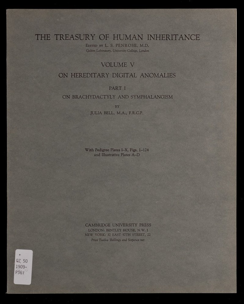 THE TREASURY OF HUMAN INHERITANCE Edited by L. S. PENROSE, M.D. Qalton Laboratory, University College, London VOLUME V ON HEREDITARY DIGITAL ANOMALIES PART I ON BRACHYDACTYLY AND SYMPHALANGISM BY JULIA BELL, M.A., F.R.C.P. With Pedigree Plates I-X, Figs. 1-124 and Illustrative Plates A-D CAMBRIDGE UNIVERSITY PRESS LONDON: BENTLEY HOUSE, N.W. 1 NEW YORK: 32 EAST 57 TH STREET, 22 Price Twelve Shillings and Sixpence net