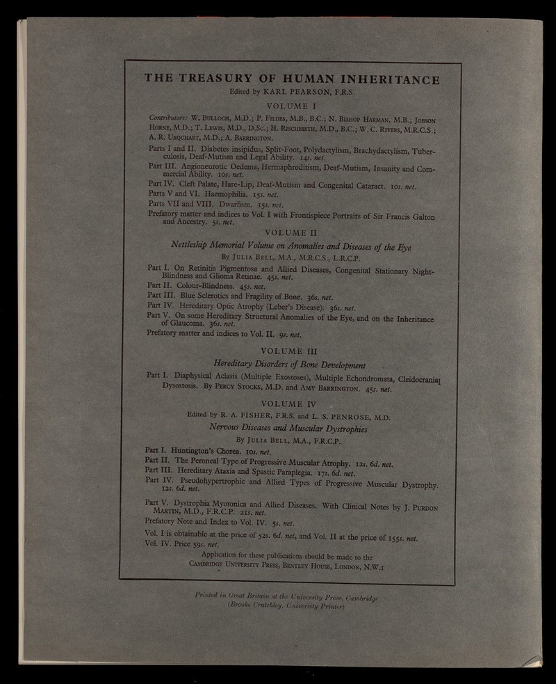 THE TREASURY OF HUMAN INHERITANCE Edited by KARL PEARSON, F.R.S. VOLUME I Contributors: W. Bulloch, M.D.; P. Fildes, M.B., B.C.; N. Bishop Harman, M.B.; Jobson Horne, M.D.; T. Lewis, M.D., D.Sc.; H. Rischbieth, M.D., B.C.; W. C. Rivers, M.R.C.S.; A. R. Urquhart, M.D.; A. Barrington. Parts I and II. Diabetes insipidus, Split-Foot, Polydactylism, Brachydactylism, Tuber culosis, Deaf-Mutism and Legal Ability. 14s. net. Part III. Angioneurotic Oedema, Hermaphroditism, Deaf-Mutism, Insanity and Com mercial Ability, 10s. net. Part IV. Cleft Palate, Hare-Lip, Deaf-Mutism and Congenital Cataract. 10s. net. Parts V and VI. Haemophilia. 15 s. net. Parts VII and VIII. Dwarfism. 15s. net. Prefatory matter and indices to Vol. I with Frontispiece Portraits of Sir Francis Galton and Ancestry. 5s. net. VOLUME II Nettleship Memorial Volume on Anomalies and Diseases of the Eye By Julia Bell, MA., M.R.C.S., L.R.C.P. Part I. On Retinitis Pigmentosa and Allied Diseases, Congenital Stationary Night- Blindness and Glioma Retinae. 45s. net. Part II. Colour-Blindness. 45s. net. Part III. Blue Sclerotics and Fragility of Bone. 36s. net. Part IV. Hereditary Optic Atrophy (Leber’s Disease). 36s. net. Part V. On some Hereditary Structural Anomalies of the Eye, and on the Inheritance of Glaucoma. 3 6s. net. Prefatory matter and indices to Vol. II. 9 s. net. VOLUME III Hereditary Disorders of Bone Development Part I. Diaphysical Aclasis (Multiple Exostoses), Multiple Echondromata, Cleidocranial Dysostosis. By Percy Stocks, M.D. and Amy Barrington. 455. net. VOLUME IV Edited by R. A. FISHER, F.R.S. and L. S. PENROSE, M.D. Nervous Diseases and Muscular Dystrophies By Julia Bell, MA., FR.C.P. Part I. Huntington’s Chorea, 10s. net. Part II. The Peroneal Type of Progressive Muscular Atrophy. 12s.6d.net. Part III. Hereditary Ataxia and Spastic Paraplegia. 17 s. 6d. net. Part IV. Pseudohypertrophic and Allied Types of Progressive Muscular Dystrophy. 125. 6 d. net. Part V. Dystrophia Myotonica and Allied Diseases. With Clinical Notes by J. Purdon Martin, M.D., F.R.C.P. 215. net. Prefatory Note and Index to Vol. IV. 55. net. Vol. I is obtainable at the price of 525. 6 d. net, and Vol. II at the price of 1555. net. Vol. IV. Price 595. net. Application for these publications should be made to the Cambridge University Press, Bentley House, London, N.W.i Printed in Great Britain at the University Press, Cambridge (Brooke Crutchley, University Printer)