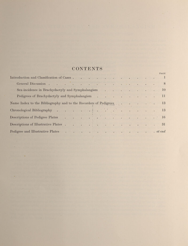 CONTENTS PAGE Introduction and Classification of Cases ........... 1 General Discussion .............. S Sex-incidence in Bracliydactyly and Symphalangism . . . . . . . 10 Pedigrees of Brachydactyly and Symphalangism . . . . . . . . 11 Name Index to the Bibliography and to the Recorders of Pedigrees^ . . . . . 13 Chronological Bibliography . . . . . . . . . 13 Descriptions of Pedigree Plates . . . ... . . . . . .16 Descriptions of Illustrative Plates . . . . . . . . . . . . 31 Pedigree and Illustrative Plates . .... at end