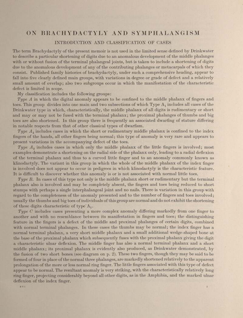 ON BBACHYDACTYLY AND SYMPHALANGISM INTRODUCTION AND CLASSIFICATION OF CASES The term Brachydactyly of the present memoir is not used in the limited sense defined by Drinkwater to describe a particular shortening of digits due to an anomalous development of the middle phalanges with or without fusion of the terminal phalangeal joints, but is taken to include a shortening of digits due to the anomalous development of any of the contributing phalanges or metacarpals of which they consist. Published family histories of brachydactyly, under such a comprehensive heading, appear to fall into five clearly defined main groups, with variations in degree or grade of defect and a relatively small amount of overlap; also two subgroups occur in which the manifestation of the characteristic defect is limited in scope. My classification includes the following groups: Type A in which the digital anomaly appears to he confined to the middle phalanx of fingers and toes. This group divides into one main and two subsections of which Type A, includes all cases of the Drinkwater type in which, characteristically, the middle phalanx of all digits is rudimentary or short and may or may not be fused with the terminal phalanx; the proximal phalanges of thumbs and big toes are also shortened. In this group there is frequently an associated dwarfing of stature differing in notable respects from that of other classical types of dwarfism. Type A 2 includes cases in which the short or rudimentary middle phalanx is confined to the index fingers of the hands, all other fingers being normal; this type of anomaly is very rare and appears to present variations in the accompanying defect of the toes. Type A 3 includes cases in which only the middle phalanx of the little fingers is involved; most examples demonstrate a shortening on the radial side of the phalanx only, leading to a radial deflexion of the terminal phalanx and thus to a curved little finger and to an anomaly commonly known as klinodactyly. The variant in this group in which the whole of the middle phalanx of the index finger is involved does not appear to occur in pedigrees in which klinodactyly is the characteristic feature. It is difficult to discover whether this anomaly is or is not associated with normal little toes. Type B. In cases of this type not only is the middle phalanx short or rudimentary but the terminal phalanx also is involved and may be completely absent, the fingers and toes being reduced to short stumps with perhaps a single interphalangeal joint and no nails. There is variation in this group with regard to the completeness of the anomaly presented and to the number of fingers and toes involved; usually the thumbs and big toes of individuals of this group are normal and do not exhibit the shortening of these digits characteristic of type A 1 . Type C includes cases presenting a more complex anomaly differing markedly from one finger to another and with no resemblance between its manifestation in fingers and toes; the distinguishing feature in the fingers is a defect of the middle and proximal phalanges of certain digits, combined with normal terminal phalanges. In these cases the thumbs may be normal; the index finger has a normal terminal phalanx, a very short middle phalanx and a small additional wedge-shaped bone at the base of the proximal phalanx which subsequently fuses with the proximal phalanx giving the digit a characteristic ulnar deflexion. The middle finger has also a normal terminal phalanx and a short middle phalanx; its proximal phalanx is evidently also produced, as Drinkwater demonstrated, by the fusion of two short bones (see diagram on p. 2). These two fingers, though they may be said to be formed of four in place of the normal three phalanges, are markedly shortened relatively to the apparent prolongation of the more or less normal ring finger. The little fingers associated with this type of defect appear to be normal. The resultant anomaly is very striking, with the characteristically relatively long ring finger, projecting considerably beyond all other digits, as in the Amphibia, and the marked ulnar deflexion of the index finger.