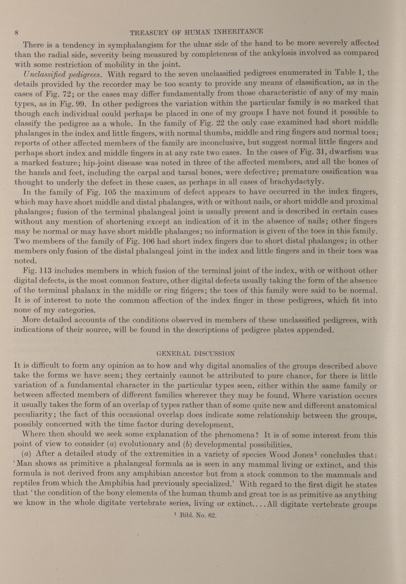 There is a tendency in symphalangism for the ulnar side of the hand to be more severely affected than the radial side, severity being measured by completeness of the ankylosis involved as compared with some restriction of mobility in the joint. Unclassified, pedigrees. With regard to the seven unclassified pedigrees enumerated in Table 1, the details provided by the recorder may be too scanty to provide any means of classification, as in the cases of Fig. 72; or the cases may differ fundamentally from those characteristic of any of my main types, as in Fig. 99. In other pedigrees the variation within the particular family is so marked that though each individual could perhaps be placed in one of my groups I have not found it possible to classify the pedigree as a whole. In the family of Fig. 22 the only case examined had short middle phalanges in the index and little fingers, with normal thumbs, middle and ring fingers and normal toes; reports of other affected members of the family are inconclusive, but suggest normal little fingers and perhaps short index and middle fingers in at any rate two cases. In the cases of Fig. 31, dwarfism was a marked feature; hip-joint disease was noted in three of the affected members, and all the bones of the hands and feet, including the carpal and tarsal bones, were defective; premature ossification was thought to underly the defect in these cases, as perhaps in all cases of brachydactyly. In the family of Fig. 105 the maximum of defect appears to have occurred in the index fingers, which may have short middle and distal phalanges, with or without nails, or short middle and proximal phalanges; fusion of the terminal phalangeal joint is usually present and is described in certain cases without any mention of shortening except an indication of it in the absence of nails; other fingers may be normal or may have short middle phalanges; no information is given of the toes in this family. Two members of the family of Fig. 106 had short index fingers due to short distal phalanges; in other members only fusion of the distal phalangeal joint in the index and little fingers and in their toes was noted. Fig. 113 includes members in which fusion of the terminal joint of the index, with or without other digital defects, is the most common feature, other digital defects usually taking the form of the absence of the terminal phalanx in the middle or ring fingers; the toes of this family were said to be normal. It is of interest to note the common affection of the index finger in these pedigrees, which fit into none of my categories. More detailed accounts of the conditions observed in members of these unclassified pedigrees, with indications of their source, will be found in the descriptions of pedigree plates appended. GENERAL DISCUSSION It is difficult to form any opinion as to how and why digital anomalies of the groups described above take the forms we have seen; they certainly cannot be attributed to pure chance, for there is little variation of a fundamental character in the particular types seen, either within the same family or between affected members of different families wherever they may be found. Where variation occurs it usually takes the form of an overlap of types rather than of some quite new and different anatomical peculiarity; the fact of this occasional overlap does indicate some relationship between the groups, possibly concerned with the time factor during development. Where then should we seek some explanation of the phenomena? It is of some interest from this point of view to consider («) evolutionary and (6) developmental possibilities. (a) After a detailed study of the extremities in a variety of species Wood Jones 1 concludes that: ‘Man shows as primitive a phalangeal formula as is seen in any mammal living or extinct, and this formula is not derived from any amphibian ancestor but from a stock common to the mammals and reptiles from which the Amphibia had previously specialized.’ With regard to the first digit he states that the condition of the bony elements of the human thumb and great toe is as primitive as anything we know in the whole digitate vertebrate series, living or extinct... .All digitate vertebrate groups