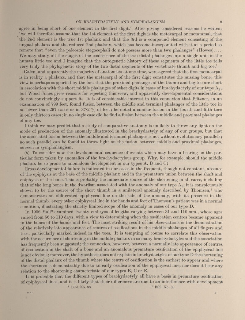 agree in being short of one element in the first digit.’ After giving considered reasons he writes: ‘ we will therefore assume that the 1st element of the first digit is the metacarpal or metatarsal, that the 2nd element is the true 1st phalanx and that the 3rd is a compound element consisting of the ungual phalanx and the reduced 2nd phalanx, which has become incorporated with it at a period so remote that “even the paleozoic stegocephali do not possess more than two phalanges” (Howes).... We may study all the stages of the coalescence of the two distal phalanges into a single unit in the human little toe and I imagine that the ontogenetic history of these segments of the little toe tells very truly the phylogenetic story of the two distal segments of the vertebrate thumb and big toe.’ Galen, and apparently the majority of anatomists at one time, were agreed that the first metacarpal is in reality a phalanx, and that the metacarpal of the first digit constitutes the missing bone; this view is perhaps supported by the fact that the proximal phalanges of the thumb and big toe are short in association with the short middle phalanges of other digits in cases of brachydactyly of our type A,, but Wood Jones gives reasons for rejecting this view, and apparently developmental considerations do not convincingly support it. It is of considerable interest in this connexion that Pfitzner, in an examination of 799. feet, found fusion between the middle and terminal phalanges of the little toe in no fewer than 297 cases or in 37-2 % of feet; he noted a similar fusion in the fourth and fifth toes in only thirteen cases; in no single case did he find a fusion between the middle and proximal phalanges of any toe. I think we may predict that a study of comparative anatomy is unlikely to throw any light on the mode of production of the anomaly illustrated in the brachydactyly of any of our groups, but that the associated fusion between the middle and terminal phalanges is not without evolutionary parallels; no such parallel can be found to throw light on the fusion between middle and proximal phalanges, as seen in symphalangism. ( b ) To consider now the developmental sequence of events which may have a bearing on the par ticular form taken by anomalies of the brachydactylous group. Why, for example, should the middle phalanx be so prone to anomalous development in our types A, B and C? Gross developmental failure is indicated in our cases in the frequent, though not constant, absence of the epiphysis at the base of the middle phalanx and in the premature union between the shaft and epiphysis of the bone. This is probably the immediate source of the shortening in all cases, including that of the long bones in the dwarfism associated with the anomaly of our type A-j it is conspicuously shown to be the source of the short thumb in a unilateral anomaly described by Thomsen, 1 who demonstrates an obliterated epiphyseal line on the side of the anomaly, with its presence in the normal thumb; every other epiphyseal line in the hands and feet of Thomsen’s patient was in a normal condition, illustrating the strictly limited scope of the anomaly in cases of our type D. In 1906 Mall 2 examined twenty embryos of lengths varying between 31 and 110 mm., whose ages varied from 56 to 110 days, with a view to determining when the ossification centres became apparent in the bones of the hands and feet. The most striking result of his observations is the demonstration of the relatively late appearance of centres of ossifications in the middle phalanges of all fingers and toes, particularly marked indeed in the toes. It is tempting of course to correlate this observation with the occurrence of shortening in the middle phalanx in so many brachydactyles and the association has frequently been suggested; the connexion, however, between a normally late appearance of centres of ossification in the shaft of a bone and an anomalous premature ossification of the epiphyseal line is not obvious; moreover, the hypothesis does not explain in brachydactyles of our type D the shortening of the distal phalanx of the thumb where the centre of ossification is the earliest to appear and where the shortness is demonstrably due to an early ossification of the epiphyseal line, nor does it bear any relation to the shortening characteristic of our types B, C or E. It is probable that the different types of brachydactyly all have a basis in premature ossification of epiphyseal lines, and it is likely that their differences are due to an interference with development 1 Bibl. No. 88. 2 Bibl. No. 30.