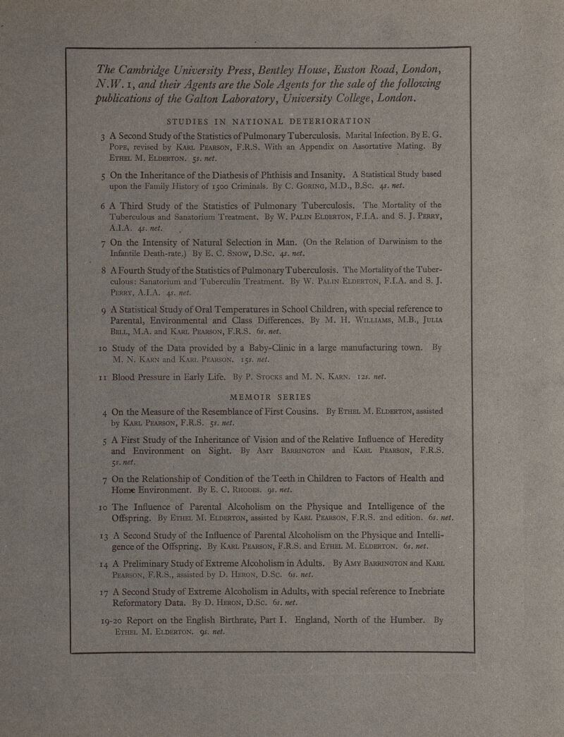 The Cambridge University Press, Bentley House, Euston Road, London, N.W. i, and their Agents are the Sole Agents for the sale of the following publications of the Galton Laboratory, University College, London. STUDIES IN NATIONAL DETERIORATION 3 A Second Study of the Statistics of Pulmonary Tuberculosis. Marital Infection. By E. G. Pope, revised by Karl Pearson, F.R.S. With an Appendix on Assortative Mating. By Ethel M. Elderton. 5 s. net. 5 On the Inheritance of the Diathesis of Phthisis and Insanity. A Statistical Study based upon the Family History of 1500 Criminals. By C. Goring, M.D., B.Sc. 41. net. 6 A Third Study of the Statistics of Pulmonary Tuberculosis. The Mortality of the Tuberculous and Sanatorium Treatment. By W. Palin Elderton, F.I.A. and S. J. Perry, A.I.A. 4t. net. 7 On the Intensity of Natural Selection in Man. (On the Relation of Darwinism to the Infantile Death-rate.) By E. C. Snow, D.Sc. 41. net. 8 AFourth Study of the Statistics of Pulmonary Tuberculosis. The Mortalityof the Tuber culous: Sanatorium and Tuberculin Treatment. By W. Palin Elderton, F.I.A. and S. J. Perry, A.I.A. 4s. net. 9 A Statistical Study of Oral Temperatures in School Children, with special reference to Parental, Environmental and Class Differences. By M. H. Williams, M.B., Julia Bell, M.A. and Karl Pearson, F.R.S. 6j. net. 10 Study of the Data provided by a Baby-Clinic in a large manufacturing town. By M. N. Karn and Kari. Pearson. 15s. net. 11 Blood Pressure in Early Life. By P. Stocks and M. N. Karn. 12s. net. MEMOIR SERIES 4 On the Measure of the Resemblance of First Cousins. By Ethel M. Elderton, assisted by Karl Pearson, F.R.S. 5s. net. 5 A First Study of the Inheritance of Vision and of the Relative Influence of Heredity and Environment on Sight. By Amy Barrington and Karl Pearson, F.R.S. 5 j. net. 7 On the Relationship of Condition of the Teeth in Children to Factors of Health and Home Environment. By E. C. Rhodes. 91. net. 10 The Influence of Parental Alcoholism on the Physique and Intelligence of the Offspring. By Ethel M. Elderton, assisted by Karl Pearson, F.R.S. 2nd edition. 6s. net. 13 A Second Study of the Influence of Parental Alcoholism on the Physique and Intelli gence of the Offspring. By Karl Pearson, F.R.S. and Ethel M. Elderton. 6s. net. 1 4 A Preliminary Study of Extreme Alcoholism in Adults. By Amy Barrington and Karl Pearson, F.R.S., assisted by D. Heron, D.Sc. 6s. net. 17 A Second Study of Extreme Alcoholism in Adults, with special reference to Inebriate Reformatory Data. By D. Heron, D.Sc. 61. net. 19-20 Report on the English Birthrate, Part I. England, North of the Humber. By Ethel M. Elderton. 9s. net.