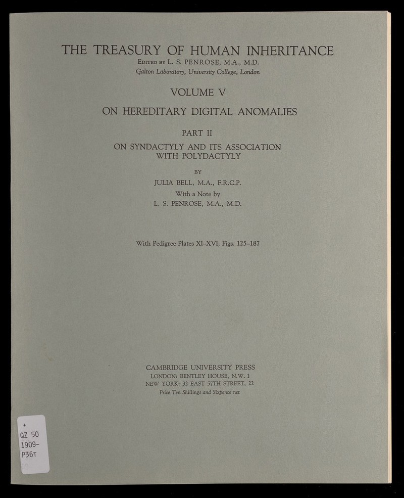 THE TREASURY OF HUMAN INHERITANCE Edited by L. S. PENROSE, M.A., M.D. Qalton Laboratory , University College, London VOLUME V ON HEREDITARY DIGITAL ANOMALIES PART II ON SYNDACTYLY AND ITS ASSOCIATION WITH POLYDACTYLY BY JULIA BELL, M.A., F.R.C.P. With a Note by L. S. PENROSE, M.A., M.D. With Pedigree Plates XI-XVI, Figs. 125-187 CAMBRIDGE UNIVERSITY PRESS LONDON: BENTLEY HOUSE, N.W. 1 NEW YORK: 32 EAST 57 TH STREET, 22 Price Ten Shillings and Sixpence net