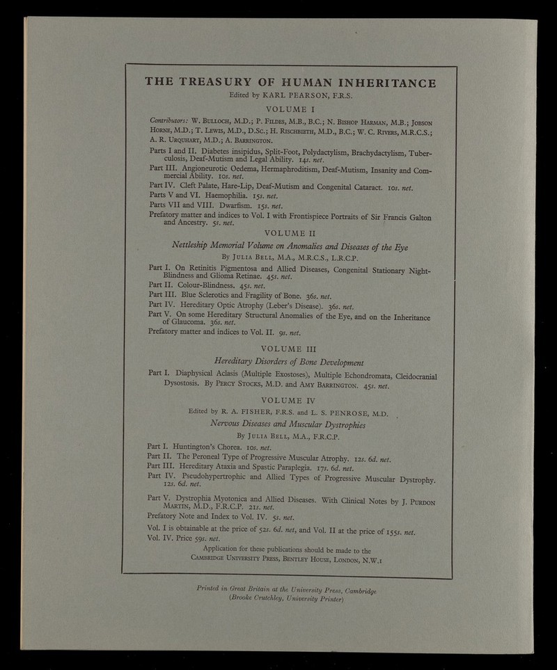 THE TREASURY OF HUMAN INHERITANCE Edited by KARL PEARSON, F.R.S. VOLUME I Contributors : W. Bulloch, M.D.; P. Fildes, M.B., B.C.; N. Bishop Harman, M.B.; Jobson Horne, M.D.; T. Lewis, M.D., D.Sc.; H. Rischbieth, M.D., B.C.; W. C. Rivers, M.R.C.S.; A. R. Urquhart, M.D.; A. Barrington. Parts I and II. Diabetes insipidus, Split-Foot, Polydactylism, Brachydactylism, Tuber culosis, Deaf-Mutism and Legal Ability. 14s. net . Part III. Angioneurotic Oedema, Hermaphroditism, Deaf-Mutism, Insanity and Com mercial Ability. 1 os. net . Part IV. Cleft Palate, Hare-Lip, Deaf-Mutism and Congenital Cataract. 10s. net . Parts V and VI. Haemophilia. 15s. net . Parts VII and VIII. Dwarfism. 15s. net . Prefatory matter and indices to Vol. I with Frontispiece Portraits of Sir Francis Galton and Ancestry. 5s. net . VOLUME II Nettleship Memorial Volume on Anomalies and Diseases of the Eye By Julia Bell, MA., M.R.C.S., L.R.C.P. Part I. On Retinitis Pigmentosa and Allied Diseases, Congenital Stationary Night- Blindness and Glioma Retinae. 45s. net . Part II. Colour-Blindness. 45s. net . Part III. Blue Sclerotics and Fragility of Bone. 36s. net . Part IV. Hereditary Optic Atrophy (Leber’s Disease). 36s. net . Part V. On some Hereditary Structural Anomalies of the Eye, and on the Inheritance of Glaucoma. 3 6 s . net . Prefatory matter and indices to Vol. II. 9s. net . VOLUME III Hereditary Disorders of Bone Development Part I. Diaphysical Aclasis (Multiple Exostoses), Multiple Echondromata, Cleidocranial Dysostosis. By Percy Stocks, M.D. and Amy Barrington. 45s. net . VOLUME IV Edited by R. A. FISHER, F.R.S. and L. S. PENROSE, M.D. Nervous Diseases and Muscular Dystrophies By Julia Bell, M.A., F.R.C.P. Part I. Huntington’s Chorea, xos . net . Part II. The Peroneal Type of Progressive Muscular Atrophy. 12s. 6 d . net . Part III. Hereditary Ataxia and Spastic Paraplegia. 17 s . 6 d . net . Part IV. Pseudohypertrophic and Allied Types of Progressive Muscular Dystrophy. 12s. 6 d . net . Part V. Dystrophia Myotonica and Allied Diseases. With Clini cal Notes by J. Purdon Martin, M.D., F.R.C.P. 215. net . Prefatory Note and Index to Vol. IV. 55. net . Vol. I is obtainable at the price of 52s. 6 d . net , and Vol. II at the price of 155s. net . Vol. IV. Price 59s. net . Application for these publications should be made to the Cambridge University Press, Bentley House, London, N.W.i Printed in Great Britain at the University Press, Cambridge (Brooke Crutchley, University Printer)