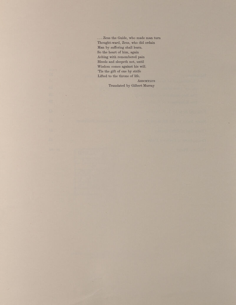 . . . Zeus the Guide, who made man turn Thought-ward, Zeus, who did ordain Man by suffering shall learn. So the heart of him, again Aching with remembered pain Bleeds and sleepeth not, until Wisdom comes against his will. ’Tis the gift of one by strife Lifted to the throne of life. Aeschylus Translated by Gilbert Murray