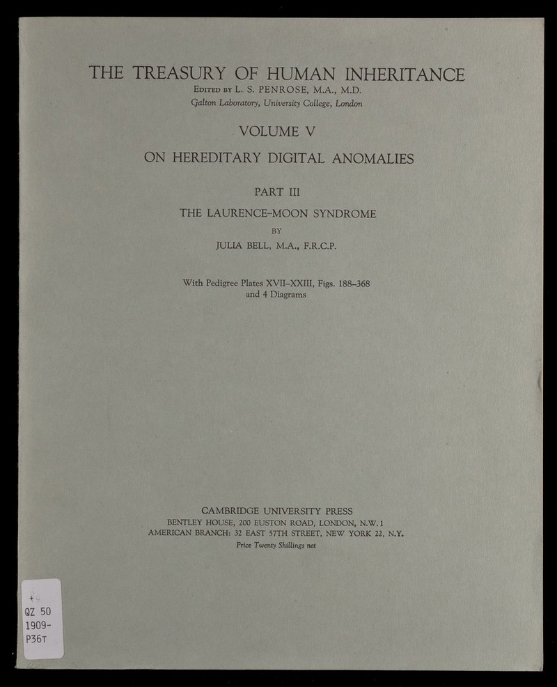 THE TREASURY OF HUMAN INHERITANCE Edited by L. S. PENROSE, M.A., M.D. Qalton Laboratory, University College, London VOLUME V ON HEREDITARY DIGITAL ANOMALIES PART III THE LAURENCE-MOON SYNDROME BY JULIA BELL, M.A., F.R.C.P. With Pedigree Plates XVII-XXIII, Figs. 188-368 and 4 Diagrams CAMBRIDGE UNIVERSITY PRESS BENTLEY HOUSE, 200 EUSTON ROAD, LONDON, N.W. 1 AMERICAN BRANCH: 32 EAST 57TH STREET, NEW YORK 22, N.Y. Price Twenty Shillings net