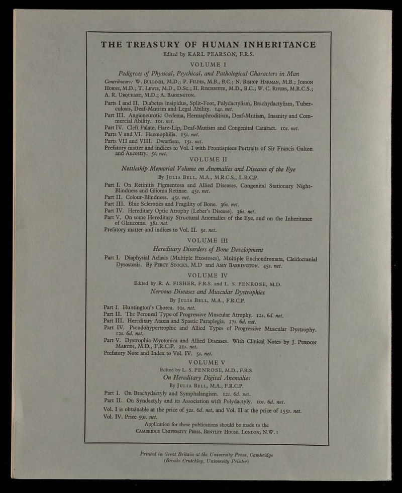 THE TREASURY OF HUMAN INHERITANCE Edited by KARL PEARSON, F.R.S. VOLUME I Pedigrees of Physical , Psychical , and Pathological Characters in Man Contributors: W. Bulloch, M.D.; P. Fildes, M.B., B.C.; N. Bishop Harman, M.B.; Jobson Horne, M.D.; T. Lewis, M.D., D.Sc.; H. Rischbieth, M.D., B.C.; W. C. Rivers, M.R.C.S.; A. R. Urquhart, M.D.; A. Barrington. Parts I and II. Diabetes insipidus, Split-Foot, Polydactylism, Brachydactylism, Tuber culosis, Deaf-Mutism and Legal Ability. 14s. net. Part III. Angioneurotic Oedema, Hermaphroditism, Deaf-Mutism, Insanity and Com mercial Ability. 10 s. net. Part IV. Cleft Palate, Hare-Lip, Deaf-Mutism and Congenital Cataract. 10s. net. Parts V and VI. Haemophilia. 15s. net. Parts VII and VIII. Dwarfism. 15s. net. Prefatory matter and indices to Vol. I with Frontispiece Portraits of Sir Francis Galton and Ancestry. 5 s. net. VOLUME II Nettleship Memorial Volume on Anomalies and Diseases of the Eye By Julia Bell, MA, M.R.C.S., L.R.C.P. Part I. On Retinitis Pigmentosa and Allied Diseases, Congenital Stationary Night- Blindness and Glioma Retinae. 45s. net. Part II. Colour-Blindness. 45s. net. Part III. Blue Sclerotics and Fragility of Bone. 36s. net. Part IV. Hereditary Optic Atrophy (Leber’s Disease). 36s. net. Part V. On some Hereditary Structural Anomalies of the Eye, and on the Inheritance of Glaucoma. 36s. net. Prefatory matter and indices to Vol. II. 9 s. net. VOLUME III Hereditary Disorders of Bone Development Part I. Diaphysial Aclasis (Multiple Exostoses), Multiple Enchondromata, Cleidocranial Dysostosis. By Percy Stocks, M.D and Amy Barrington. 45s. net. VOLUME IV Edited by R. A. FISHER, F.R.S. and L. S. PENROSE, M.D. Nervous Diseases and Muscular Dystrophies By Julia Bell, M.A., F.R.C.P. Part I. Huntington’s Chorea, tos. net. Part II. The Peroneal Type of Progressive Muscular Atrophy. 12s.6d.net. Part III. Hereditary Ataxia and Spastic Paraplegia. 17s. 6d. net. Part IV. Pseudohypertrophic and Allied Types of Progressive Muscular Dystrophy. 12s. 6 d. net. Part V. Dystrophia Myotonica and Allied Diseases. With Clinical Notes by J. Purdon Martin, M.D., F.R.C.P. 21s. net. Prefatory Note and Index to Vol. IV. 5s. net. VOLUME V Edited by L. S. PENROSE, M.D., F.R.S. On Hereditary Digital Anomalies By Julia Bell, M.A., F.R.C.P. Part I. On Brachydactyly and Symphalangism. 12s. 6d. net. Part II. On Syndactyly and its Association with Polydactyly. 10s. 6d. net. Vol. I is obtainable at the price of 52 s. 6 d. net, and Vol. II at the price of 155 s. net. Vol. IV. Price 59s. net. Application for these publications should be made to the Cambridge University Press, Bentley House, London, N.W. i Printed in Great Britain at the University Press, Cambridge (Brooke Crutchley, University Printer)