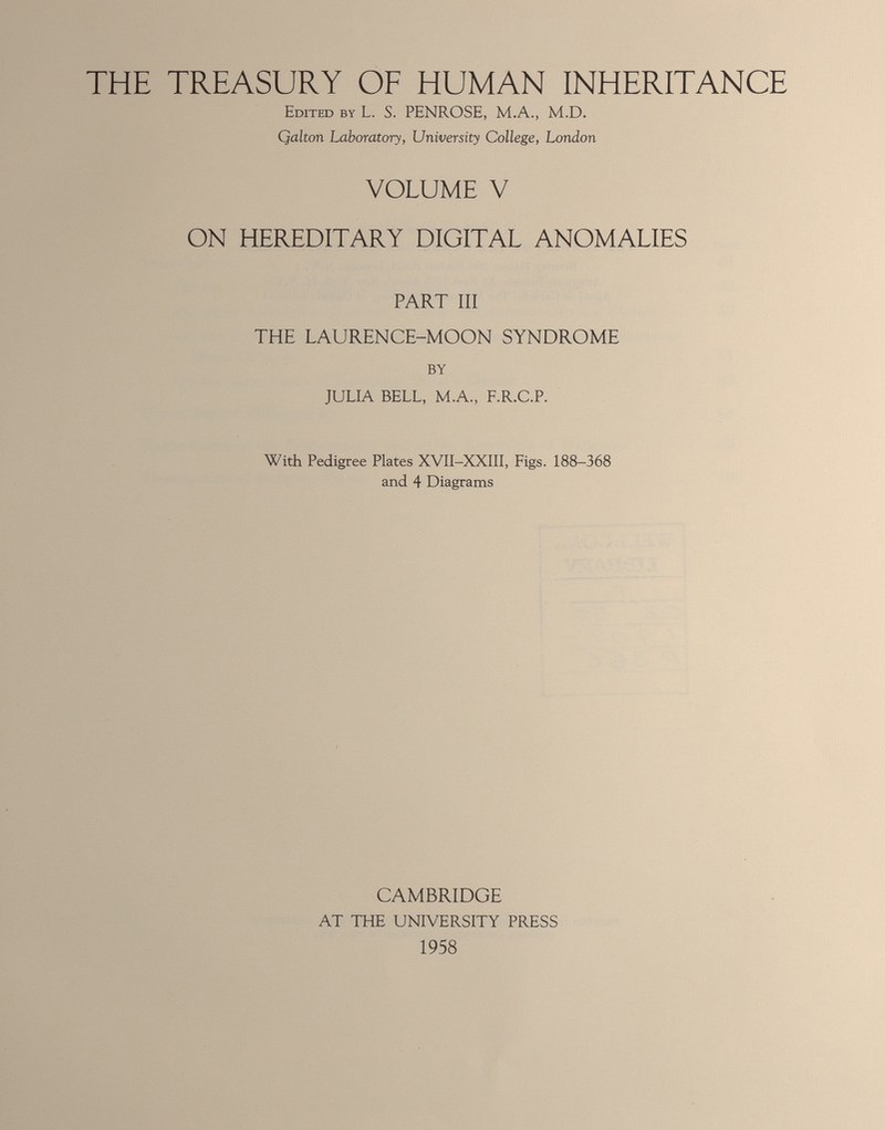 THE TREASURY OF HUMAN INHERITANCE Edited by L. S. PENROSE, M.A., M.D. Qalton Laboratory, University College, London VOLUME V ON HEREDITARY DIGITAL ANOMALIES PART III THE LAURENCE-MOON SYNDROME BY JULIA BELL, M.A., F.R.C.P. With Pedigree Plates XVII-XXIII, Figs. 188-368 and 4 Diagrams CAMBRIDGE AT THE UNIVERSITY PRESS 1958