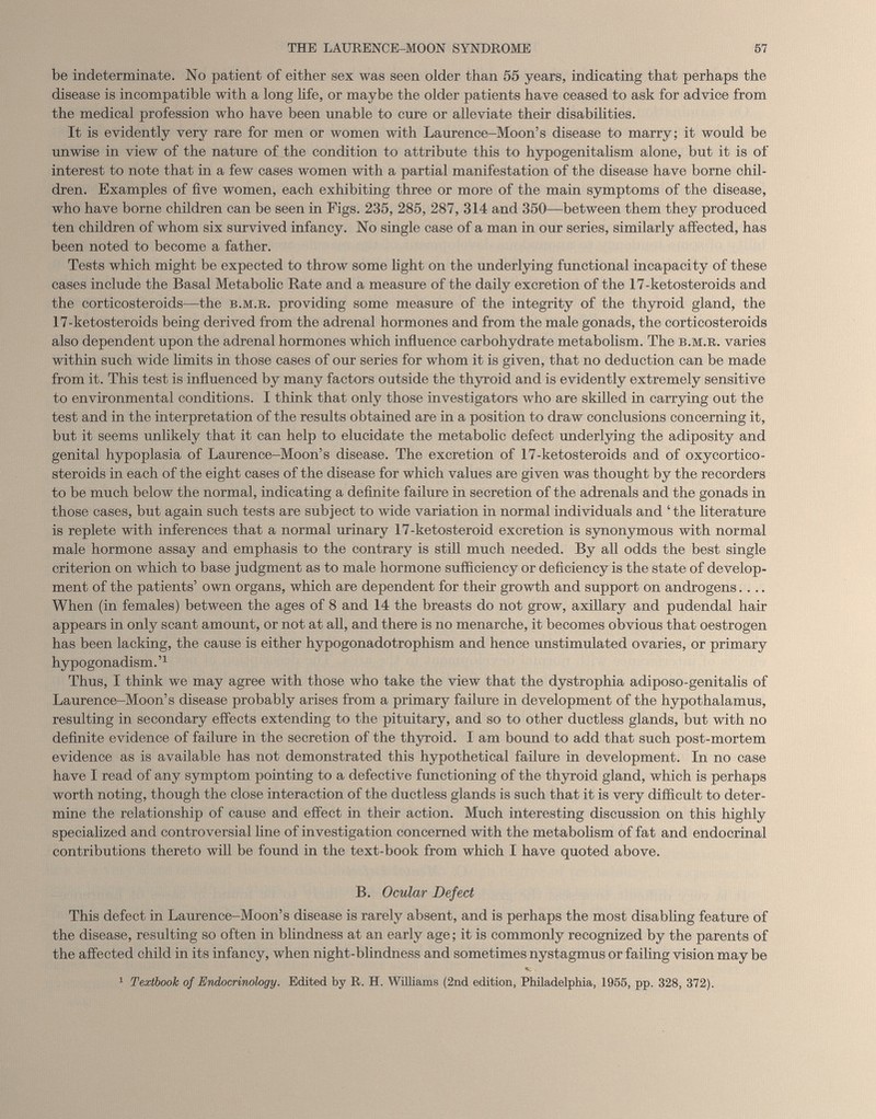 be indeterminate. No patient of either sex was seen older than 55 years, indicating that perhaps the disease is incompatible with a long life, or maybe the older patients have ceased to ask for advice from the medical profession who have been unable to cure or alleviate their disabilities. It is evidently very rare for men or women with Laurence-Moon’s disease to marry; it would be unwise in view of the nature of the condition to attribute this to hypogenitalism alone, but it is of interest to note that in a few cases women with a partial manifestation of the disease have borne chil dren. Examples of live women, each exhibiting three or more of the main symptoms of the disease, who have borne children can be seen in Figs. 235, 285, 287, 314 and 350—between them they produced ten children of whom six survived infancy. No single case of a man in our series, similarly affected, has been noted to become a father. Tests which might be expected to throw some light on the underlying functional incapacity of these cases include the Basal Metabolic Rate and a measure of the daily excretion of the 17-ketosteroids and the corticosteroids—the b.m.r. providing some measure of the integrity of the thyroid gland, the 17-ketosteroids being derived from the adrenal hormones and from the male gonads, the corticosteroids also dependent upon the adrenal hormones which influence carbohydrate metabolism. The b.m.r. varies within such wide limits in those cases of our series for whom it is given, that no deduction can be made from it. This test is influenced by many factors outside the thyroid and is evidently extremely sensitive to environmental conditions. I think that only those investigators who are skilled in carrying out the test and in the interpretation of the results obtained are in a position to draw conclusions concerning it, but it seems unlikely that it can help to elucidate the metabolic defect underlying the adiposity and genital hypoplasia of Laurence-Moon’s disease. The excretion of 17-ketosteroids and of oxycortico- steroids in each of the eight cases of the disease for which values are given was thought by the recorders to be much below the normal, indicating a definite failure in secretion of the adrenals and the gonads in those cases, but again such tests are subject to wide variation in normal individuals and ‘the literature is replete with inferences that a normal urinary 17-ketosteroid excretion is synonymous with normal male hormone assay and emphasis to the contrary is still much needed. By all odds the best single criterion on which to base judgment as to male hormone sufficiency or deficiency is the state of develop ment of the patients’ own organs, which are dependent for their growth and support on androgens.... When (in females) between the ages of 8 and 14 the breasts do not grow, axillary and pudendal hair appears in only scant amount, or not at all, and there is no menarche, it becomes obvious that oestrogen has been lacking, the cause is either hypogonadotrophism and hence unstimulated ovaries, or primary hypogonadism. ’ 1 Thus, I think we may agree with those who take the view that the dystrophia adiposo-genitalis of Laurence-Moon’s disease probably arises from a primary failure in development of the hypothalamus, resulting in secondary effects extending to the pituitary, and so to other ductless glands, but with no definite evidence of failure in the secretion of the thyroid. I am bound to add that such post-mortem evidence as is available has not demonstrated this hypothetical failure in development. In no case have I read of any symptom pointing to a defective functioning of the thyroid gland, which is perhaps worth noting, though the close interaction of the ductless glands is such that it is very difficult to deter mine the relationship of cause and effect in their action. Much interesting discussion on this highly specialized and controversial line of investigation concerned with the metabolism of fat and endocrinal contributions thereto will be found in the text-book from which I have quoted above. B. Ocular Defect This defect in Laurence-Moon’s disease is rarely absent, and is perhaps the most disabling feature of the disease, resulting so often in blindness at an early age; it is commonly recognized by the parents of the affected child in its infancy, when night-blindness and sometimes nystagmus or failing vision may be 1 Textboolc of Endocrinology. Edited by R. H. Williams (2nd edition, Philadelphia, 1955, pp. 328, 372).