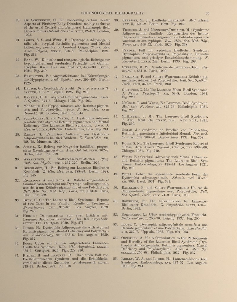 20. De Schweinitz, G. E.: Concerning certain Ocular Aspects of Pituitary Body Disorders, mainly exclusive of the usual Central and Peripheral Hemianopic field Defects. Trans.Ophthal.Soc. U.K. xliii, 12-109. London, 1923. 21. Cohen, S. S. and Weiss, E.: Dystrophia Adiposogeni- talis with atypical Retinitis pigmentosa and Mental Deficiency, possibly of Cerebral Origin. Trans. Ass. Amer. Phycns, xxxix, 356-8. Philadelphia, 1924. Fig. 214. 22. Raab, W. : Klinische und röntgenologische Beiträge zur hypophysären und zerebralen Fettsucht und Genital- atrophie. Wien. Arch. inn. Med. vn, 443-530. Berlin, 1924. Fig. 340. 23. Braunstein, E.: Augenaffektionen bei Erkrankungen der Hypophyse. Arch. Ophthal, cxv, 399^55. Berlin, 1925. 24. Deusch, G. : Cerebrale Fettsucht. Deut. Z. Nervenheilk. Lxxxvn, 117-22. Leipzig, 1925. Fig. 218. 25. Hansell, H. F. : Atypical Retinitis pigmentosa. Amer. J. Ophthal. 374—6. Chicago, 1925. Fig. 203. 26. McAlpine, D. : Hypopituitarism with Retinitis pigmen tosa and Polydactylism. Proc. R. Soc. Med. xvm (Neurol.), 30. London, 1925. Fig. 344. 27. Solis-Cohen, S. and Weiss, E.: Dystrophia Adiposo- genitalis with atypical Retinitis pigmentosa and Mental Deficiency. The Laurence-Biedl Syndrome. Amer. J. Med. Sei. CLXix, 489-505. Philadelphia, 1925. Fig. 214. 28. Rahlfs, S. : Familiäres Auftreten von Dystrophia Adiposogenitalis bei drei Brüdern. Z. KonstLehre, xn, 758-78. München, 1926. 29. Schall, E. : Beitrag zur Frage der familiären progres siven Maculadegeneration. Arch. Ophthal, cxvn, 702-8. Berlin, 1926. Fig. 279. 30. Wertheimer, E. : Stoffwechselregulationen. Pflüg. Arch. Ges. Physiol, ccxm, 262-320. Berlin, 1926. 31. Bernhardt, H.: Ein Beitrag zur Laurence-Biedlschen Krankheit. Z. Hin. Med. cvn, 488-97. Berlin, 1928. Fig. 245. 32. Rioaldoni, A. and Isola, A.: Maladie congénitale et familiale caractérisée par une Dystrophie adiposogénitale, associée à une Rétinite pigmentaire et une Polydaetylie. Bull. Mém. Soc. Méd. Hôp., Paris, lh, |1131—8. Paris, 1928. Fig. 282. 33. Beck, H. G.: The Laurence-Biedl Syndrome. Reports of two Cases in one Family. Results of Treatment. Endocrinology, xni, . 375-87. Los Angeles, 1929. Fig. 243. 34. Herzog: Demonstration von zwei Brüdern mit Laurence-Biedlscher Krankheit. Klin. Mbl. Augenheilk. LxxxH, 117. Stuttgart, 1929. Fig. 271. 35. Lisser, H. : Dystrophia Adiposogenitalis with atypical Retinitis pigmentosa, Mental Deficiency and Polydactyl ism. Endocrinology, xm, 533-6. Los Angeles, 1929. Fig. 217. 36. Poos : Ueber ein familiär aufgetretenes Laurence- Biedlsehes Syndrom. Klin. Mbl. Augenheilk. Lxxxn, 532-3. Stuttgart, 1929. Figs. 228, 230. 37. Rieger, H. and Trauner, R.: Über einen Fall von Biedl-Bardetschem Syndrom und die Erblichkeits verhältnisse dieses Zustandes. Z. Augenheilk. lxvtii, 235-43. Berlin, 1929. Fig. 318. 38. Serejski, M. J. : Biedlsche Krankheit. Med. Klinik. XXV, ii, 1620-2. Berlin, 1929. Fig. 194. 39. Troisier, J. and Monnerot-Dumaine, M. : Syndrome Adiposo-genital familiale. Réapparition des hémor rhagie cataméniales et régression de l’obésitié après une vaccination antityphique. Bull. Mém. Soc. Méd. Hôp., Paris, XIV, 546-53. Paris, 1929. Fig. 338. 40. Feeder: Fall mit typischem Biedlschen Syndrom: Dystrophia Adiposo-genitalis, Polydaktylie, Retinitis pigmentosa und geistiger Entwicklungshemmung. Z. Augenheilk. lxxii, 244. Berlin, 1930. Fig. 198. 41. Sterling, M. W. : Syndrome de Laurence-Biedl. Rev. neurol. i, 661-2. Paris, 1930. 42. Bailliart, P. and Schiff-Wertheimer : Rétinite pig mentaire, Adiposité et Polydaetylie. Bull. Soc. Ophthal., Paris, XLiH, 350-2. Paris, 1931. 43. Griffiths, G. M. : The Laurence-Moon-BiedlSyndrome. J. Neurol. Psychopath, xh, 53-8. London, 1931. Fig. 220. 44. McCrae, T. and Weiss, E. : Laurence-Biedl Syndrome. Med. Clin. N. Amer, xrv, 825-33. Philadelphia, 1931. Fig. 225. 45. McKinney, J. M. : The Laurence-Biedl Syndrome. J. Nerv. Ment. Dis. lxxiv, 50-1. New York, 1931. Fig. 269. 46. Orgaz, J.: Síndrome de Froelich eon Polidactilia, Retinitis pigmentaria e Inferioridad Mental. Rev. méd. lat.-amer. xvi, 966-80. Buenos Aires, 1931. Fig. 308. 47. Rowe, S. N. : The Laurence-Biedl Syndrome : Report of a Case. Arch. Neurol. Psychiat., Chicago, xxv, 898-900. Chicago, 1931. Fig. 249. 48. Weiss, E.: Cerebral Adiposity with Mental Deficiency and Retinitis pigmentosa: The Laurence-Biedl Syn drome. Endocrinology, xv, 435^1. Los Angeles, 1931. Fig. 259. 49. Willi: Ueber die sogenannte zerebrale Form der Dystrophia Adiposogenitalis. Schweiz, med. Wschr. Xu, 998. Basel, 1931. Fig. 333. 50. Bailliart, P. and Schiff-Wertheimer : Un cas de Chorio-rétinite pigmentaire avec Polydaetylie. Bull. Soc. Ophtal., Paris, xliv, 74-9. Paris, 1932. 51. Boenheim, F.: Die Leberfunktion bei Laurence- Biedl’scher Krankheit. Z. Augenheilk. lxxvi, 156-7. Berlin, 1932. 52. Borchardt, L. : Über cerebrohypophysäre Fettsucht. Endocrinology, x, 250-70. Leipzig, 1932. Fig. 200. 53. Looft, C. : Dystrophie adiposogénitale associée à une Rétinite pigmentaire et une Polydaetylie. Acta Paediat. xm, 322-7. Uppsala, 1932. Figs. 204, 263. 54. Ornsteen, A. M. : A Contribution to the Pathogenesis and Heredity of the Laurence-Biedl Syndrome (Dys trophia Adiposogenitalis, Retinitis pigmentosa, Mental Deficiency and Polydactylism). Amer. J. Med. Sei. CLXXxm, 256-68. Philadelphia, 1932. Fig. 237. 55. Reilly, W. A. and Lisser, H.: Laurence-Moon-Biedl Syndrome. Endocrinology, xvi, 337-57. Los Angeles, 1932. Fig. 244.