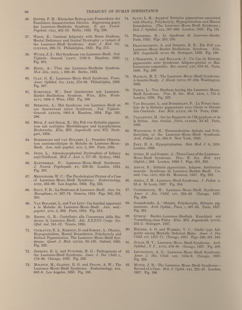 56. Ritter, P. H. : Klinischer Beitrag zum Pormenkreis der Familiären Amaurotischen Idiotien. Abgrenzung gegen das Laurence-Biedlsche Syndrom. Z. ges. Neurol. Psychiat. CXLI, 402-19. Berlin, 1932. Fig. 236. 57. Weiss, E.: Cerebral Adiposity with Nerve Deafness, Mental Deficiency and Genital Dystrophy : a variant of the Laurence-Biedl Syndrome. Amer. J. Med. Sci. CLXXxm, 268-72. Philadelphia, 1932. Fig. 215. 58. Wuite, J. J. : Het Syndroom van Laurence-Biedl. Ned. Tijdschr. Geneesk. lxxvi, 1102-8. Haarlem, 1932. Pig. 301. 59. Biedl, A.: Über das Laurence-Biedlsche Syndrom. Med. Hin. xxix, i, 839^0. Berlin, 1933. 60. Clay, G. E. : Laurence-Moon-Biedl Syndrome. Trans. Amer. Ophthal. Soc. xxxi, 274^88. Philadelphia, 1933. Pig. 297. 61. Kornfeld, W. : Zwei Geschwister mit Laurence- Bardet-Biedlschem Syndrom. Wien. Klin. Wschr. XL vi, 1404-5. Wien, 1933. Fig. 309. 62. Biemond, A.: Het Syndroom van Laurence-Biedl en een Aanverwant nieuw Syndroom. Ned. Tijdschr. Geneesk. lxxvui, 1801-9. Haarlem, 1934. Figs. 285, 286. 63. Bock, J. and Risak, E. : Ein Pall von Retinitis pigmen tosa mit multiplen Missbildungen und hypophysärem Hochwuchs. Klin. Mbl. Augenheilk. xcn, 672. Stutt gart, 1934. 64. Borremans and van Bogaert, L. : Première Observa tion anatomoclinique de Maladie de Laurence-Moon- Biedl. Ann. méd.-psychol. xcn, ii, 308. Paris, 1934. 65. Dods, L. : Adenohypophyseal Dystrophies of Infancy and Childhood. Med. J. Aust. ii, 277-86. Sydney, 1934. 66. Klenerman, P. : Laurence-Moon-Biedl Syndrome. J. Neurol. Psychopath, xv, 329-35. London, 1934. Fig. 265. 67. Menninger, W. C. : The Psychological Picture of a Case of Laurence-Moon-Biedl Syndrome. Endocrinology, xvm, 583-90. Los Angeles, 1934. Pig. 233. 68. Ricci, P. R. : La Sindrome di Laurence-Biedl. Ann. 1st. Maragliano, iv, 337-74. Genova, 1934. Figs. 302, 303, 305. 69. Van Bogaert, L. and Van Lint : Cas familial apparenté à la Maladie de Laurence-Moon-Biedl. Ann. méd.- psychol. xcn, ii, 308. Paris, 1934. Fig. 313. 70. Bietti, G. B.: Contributo alla Conoscenza della Sin drome di Laurence-Biedl. Atti. XXXIII Oongr. Soc. Oftal. ital. 241-52. Trieste, 1935. 71. Cockayne, E. A., Krestin, D. and Sorsby, A. : Obesity, Hypogenitalism, Mental Retardation, Polydactyly and Retinal Pigmentation. The Laurence-Moon-Biedl Syn drome. Quart. J. Med. xxvm, 93-120. Oxford, 1935. Fig. 232. 72. Jenkins, R. L. and Poncher, H. G. : Pathogenesis of the Laurence-Biedl Syndrome. Amer. J. Dis. Child. L, 178-86. Chicago, 1935. Fig. 238. 73. Molltch, M., Gladen, R. G. and Pigott, A. W. : The Laurence-Moon-Biedl Syndrome. Endocrinology, xix, 682-8. Los Angeles, 1935. Fig. 195. 74. Savin, L. H. : Atypical Retinitis pigmentosa associated with Obesity, Polydactyly, Hypogenitalism and Mental Retardation. (The Laurence-Moon-Biedl Syndrome.) Brit. J. Ophthal. xix, 597-600. London, 1935. Fig. 191. 75. Weissberg, R. : Le Syndrome de Laurence-Bardet. Paris, 1935. Figs. 255, 256. 76. Franceschetti, A. and Streiff, E. B.: Ein Fall von Laurence-Moon-Bardet-Biedlschem Syndrom. Klin. Mbl. Augenheilk. xcvn, 68. Stuttgart, 1936. Fig. 199. 77. L’Hermitte, J. and Bollack, J. : Un Cas de Rétinite pigmentaire avec Syndrome Adiposo-génital et Mal formations corporelles. Rev. neurol. lxv, 678-81. Paris, 1936. Fig. 288. 78. Macklin, M. T. : The Laurence-Moon-Biedl Syndrome. A Genetic Study. J. Hered. xxvn, 97-104. Washington, 1936. 79. Paton, L. : Two Brothers having the Laurence-Moon- Biedl Syndrome. Proc. R. Soc. Med. xxix, i, 751-2. London, 1936. Fig. 223. 80. Van Bogaert, L. and Borremans, P. : La Forme fami liale de la Rétinite pigmentaire avec Cécité et Obésité dite Cérébrale. Ann. Méd. xxxix, 54-74. Paris, 1936. 81. Viallefont, H. : Sur les Rapports de l'Hypophyse et de la Rétine. Ann. Oculist., Paris, clxxttt, 33-42. Paris, 1936. 82. Weingrow, S. M. : Neuroendocrine Aplasia and Poly- dactylism or the Laurence-Moon-Biedl Syndrome. Arch. Pediat. Lm, 564r-9. New York, 1936. 83. Zaky, H. A.: Hypopituitarism. Brit. Med. J. ii, 1335. London, 1936. 84. Avery, H. and Sorsby, A. : Three Cases of the Laurence- Moon-Biedl Syndrome. Proc. R. Soc. Med. xxx (Ophth.), 388. London, 1936-7. Figs. 201, 202. 85.. Amyot, R. : Rétinite pigmentaire, Adipose, Arriération mentale. Syndrome de Laurence-Bardet-Biedl. Un. méd. Can. lxvi, 823-33. Montreal, 1937. Fig. 292. 86. Arena, J. M. : Laurence-Biedl Syndrome. J. Pediat. x, 62 4. St Louis, 1937. Pig. 264. 87. Cooperstock, M. : Laurence-Moon-Biedl Syndrome. Amer. J. Dis. Child, liv, 334-A3. Chicago, 1937. Pig. 206. 88. Gabriélidés, A. : Obésité, Polydactylie, Rétinite pig mentaire. Arch. Ophtal., Paris, i, 887-95. Paris, 1937. Fig. 281. 89. Gürich: BardeL-Laurence-Biedlsch Krankheit mit Vorstellung eines Falles. Klin. Mbl. Augenheilk. xcvm, 252-3. Stuttgart, 1937. 90. Hecker, A. O. and Warren, V. C.: Girdle type Adi posity among Mentally Deficient Males. Amer. J. Dis. Child, liv, 1257—71. Chicago, 1937. Figs. 240, 241, 242. 91. Judge, H. V. : Laurence-Moon-Biedl Syndrome. Arch. Ophthal., N.Y., xvm, 479-80. Chicago, 1937. Fig. 250. 92. Levingston, A. G. : Laurence-Moon-Biedl Syndrome. Amer. J. Dis. Child. Lm, 1534-9. Chicago, 1937. Fig. 268. 93. Mutch, J. R. : The Laurence—Moon—Biedl Syndrome— Record of a Case. Brit. J. Ophth. xxi, 225-31. London, 1937. Fig. 196.