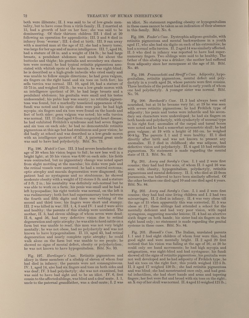 both were illiterate; II. 1 was said to be of low-grade men tality, but to have come from a virile family; II. 2 married at 15, had a growth of hair on her face; she was said to be domineering. Of their thirteen children III. 1 died at 20 following an operation for appendicitis; III. 3 and 8 died in infancy from ‘worms’; III. 4 died at birth. III. 9 ran away with a married man at the age of 12; she had a heavy torso, was large for her age and of moron intelligence. III. 7, aged 16, had a stature of 58 in. and a weight of 134 lb.; he had large breasts, a pendulant abdomen and much fat about the buttocks and thighs; his genitalia and secondary sex charac ters were normal; he had typical retinitis pigmentosa asso ciated with whitish spots at the macula; he was night-blind; he is described as a high-grade imbecile who cried easily and was unable to follow simple directions; he had genu valgum, six fingers on the right hand and six toes on both feet; his sella turcica was normal. III. 10, aged 10, had a stature of 53-75 in. and weighed 102 lb.; he was a low-grade moron with an intelligence quotient of 50; he had large breasts and a pendulant abdomen; his genitalia were small and his testes undescended; his pubic hair was scanty; no retinitis pigmen tosa was found, but a markedly tesselated appearance of the fundi was noted and his optic disks were pale; he had high myopia; six fingers and six toes were found on the hands and feet of both sides; genu valgum was noted; his sella turcica was normal. III. 11 died aged 8 from congenital heart disease; he had exhibited Frohlich’s syndrome and had seven fingers and six toes on each side; he had no demonstrable retinitis pigmentosa at this age but had strabismus and poor vision; he did badly at school and was described as a low-grade moron with an intelligence quotient of 52. A paternal great uncle was said to have had polydactyly. Bibl. No. 73. Fig. 196. Mutch’s Case. III. 3 had severe headaches at the age of 30 when his vision began to fail; he saw less well in a bright light; at 35 his vision was 6/60 on each side; his fields were contracted, but no pigmentary change was noted apart from slight mottling at the maculae; his disks were pale and the retinal vessels were narrowed; he had a central scotoma; optic atrophy and macula degeneration were diagnosed; the patient had no nystagmus and no strabismus; he showed moderate obesity with a weight of 12 stones 5 lb. and a stature of 5 ft. 2 in.; his mentality was definitely sub-normal but he was able to work on a farm; his penis was small and he had a left hypospadias; his right testicle was normal, on the left it was rudimentary; both feet had supernumerary toes between the fourth and fifth digits and there was webbing of the second and third toes; his fingers were short and stumpy. III. 2 was killed in war; III. 1, 4, 5 and IV. 1 and 2 were ahve and healthy; the parents of this sibship were unrelated. The mother, II. 3, had eleven siblings of whom seven were dead; II. 6, aged 56, had very defective vision due to retinal degeneration and optic atrophy; he was able to herd cattle on a farm but was unable to read; this man was not very bright mentally; he was not obese, had no polydactyly and was not known to have hypogenitalism. II. 13, aged 43, had retinal degeneration and nearly complete optic atrophy; he could walk alone on the farm but was unable to see people; he showed no signs of mental defect, obesity or polydactylism; he was not known to have hypogenitalism. Bibl. No. 93. Fig. 197. Herrlinger’s Case. Retinitis pigmentosa and idiocy in three members of a sibship of eleven of whom four had died in infancy; the parents were not consanguineous. IV. 1, aged 14, also had six fingers and toes on both sides and was deaf; IV. 3 had polydactyly; she was not examined, but was said to have bad sight and to be an idiot. IV. 6, first cousin to the affected siblings, was blind and a deaf mute. I. 1, uncle to the paternal grandfather, was a deaf-mute; I. 2 was an idiot. No statement regarding obesity or hypogenitalism in these cases cannot be taken as an indication of their absence in this family. Bibl. No. 6. Fig. 198. Feeder’s Case. Dystrophia adiposo-genitalis, with retinitis pigmentosa and mental backwardness in a youth aged 17, who also had six digits on each of his extremities; he had a normal sella turcica. II. 2 aged 14 was similarly affected. II. 5 who died in infancy was reported to have had super numerary fingers. Two siblings were said to be healthy. The father of this sibship was a drinker; the mother had suffered from adiposity since her menopause at the age of 35. Bibl. No. 40. Fig. 199. Franceschetti and Streiff’s Case. Adiposity, hypo genitalism, retinitis pigmentosa, mental defect and poly dactyly in a youth aged 24, whose parents were first cousins. Three brothers of the patient had died in early youth of whom one had polydactyly. A younger sister was normal. Bibl. No. 76. Fig. 200. Borchardt’s Case. II. 3 had always been well nourished, but at 14 he became very fat; at 19 he was seen with severe retinitis pigmentosa; he had Fröhlich type of adiposity; his penis and testes were infantile and his secon dary sex characters were undeveloped; he had six fingers on both hands and polydactyly, with syndactyly of unusual type in his right foot; anomalies of the carpal and tarsal bones were noted and he had a somewhat asymmetric skull; he had genu valgum; at 19 with a height of 165 cm. he weighed 90-8 kg. The parents I. 1 and 2 were healthy. II. 1 died directly after birth and was not known to present any anomalies. II. 2 died in childhood; she was adipose, had defective vision and polydactyly. II. 4 aged 15 had retinitis pigmentosa. No statement is made regarding the mental state of II. 3. Bibl. No. 52. Fig. 201. Avery and Sorsby’s Case. I. 1 and 2 were first cousins; they had had five sons, of whom II. 5 aged 16 was seen with obesity, hypogenitalism, polydactyly, retinitis pigmentosa and mental deficiency. II. 2, who died at 23 from pneumonia, was believed to have been similarly affected. Of the other brothers one died aged 10 and one died aged 4 years. Bibl. No. 84. Fig. 202. Avery and Sorsby’s Case. I. 1 and 2 were first cousins; they had had nine living children and I. 2 had two miscarriages. II. 2 died in infancy. II. 4 was very obese till the age of 15 when apparently this was corrected; II. 5 was obese at 17; these siblings had attended a school for the mentally deficient and had very poor vision, with rapid nystagmus, suggesting macular lesions; II. 4 had an abortive sixth finger on both hands; his sister had six fingers on the right hand only; no statement is made regarding the genital systems in these cases. Bibl. No. 84. Fig. 203. Hansell’s Case. The Italian, unrelated parents I. 1 and 2 had eight children of whom four were thin, had good sight and were mentally bright. II. 2 aged 20 first noticed that his vision was failing at the age of 16; at 20 he could only see hand movements; he had high myopia and astigmatism, was night-blind and had nystagmus; his fundi showed all the signs of retinitis pigmentosa; his genitalia were not well developed and he had adiposity of Fröhlich type; he had six toes on the right foot; this youth weighed 122-5 lb. II. 3 aged 17 weighed 150 lb.; she had retinitis pigmentosa and was blind; she had menstruated once only, and had geni tal infantilism, she had short hands and arms and tapering fingers; her feet were flat and broad with six toes on the right; an X-ray of her skull was normal. II. 4aged 15 weighed 121 lb.;