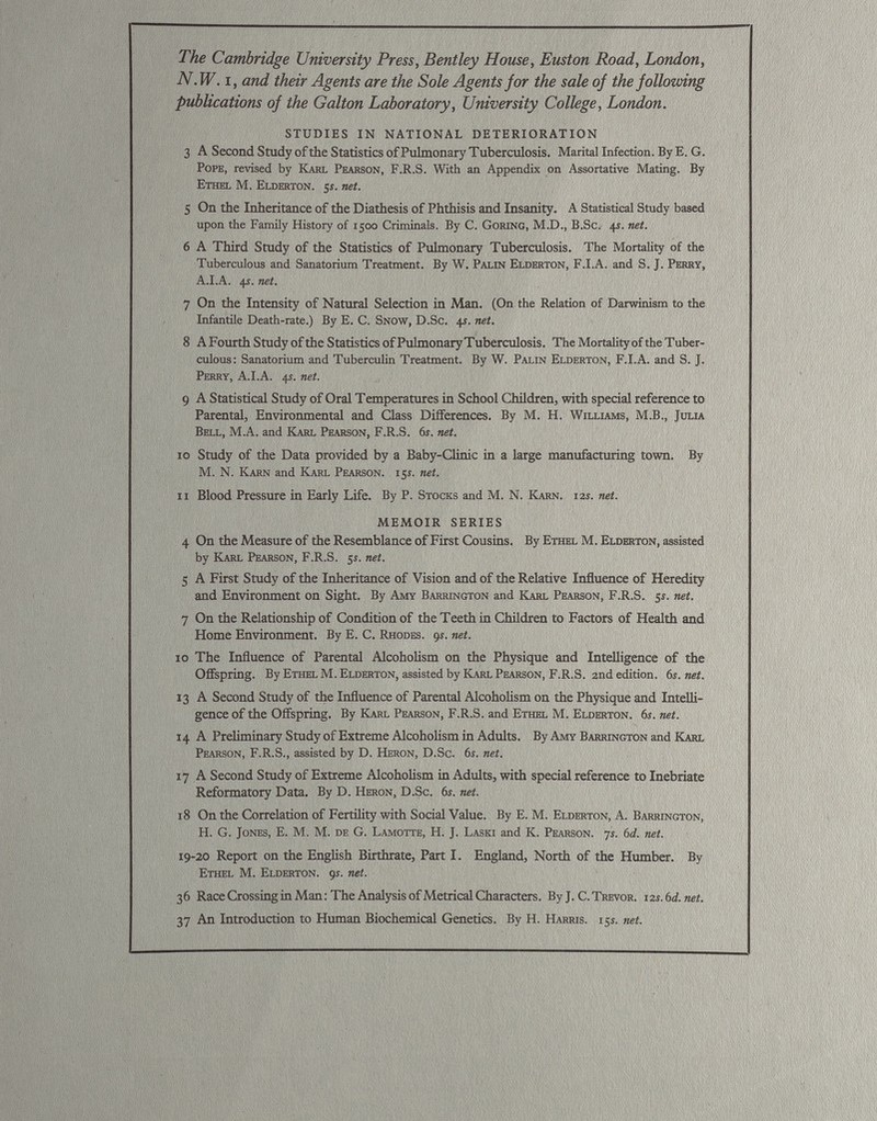 — — The Cambridge University Press, Bentley House, Euston Road, London, N.W. i, and their Agents are the Sole Agents for the sale of the following publications of the Galton Laboratory, University College, London. STUDIES IN NATIONAL DETERIORATION 3 A Second Study of the Statistics of Pulmonary Tuberculosis. Marital Infection. By E. G. Pope, revised by Karl Pearson, F.R.S. With an Appendix on Assortative Mating. By Ethel M. Elderton. js. net. 5 On the Inheritance of the Diathesis of Phthisis and Insanity. A Statistical Study based upon the Family History of 1500 Criminals. By C. Goring, M.D., B.Sc. 4s. net. 6 A Third Study of the Statistics of Pulmonary Tuberculosis. The Mortality of the Tuberculous and Sanatorium Treatment. By W. Palin Elderton, F.I.A. and S. J. Perry, A.I.A. 4$. net. 7 On the Intensity of Natural Selection in Man. (On the Relation of Darwinism to the Infantile Death-rate.) By E. C. Snow, D.Sc. 4s. net. 8 AFourth Study of the Statistics of Pulmonary Tuberculosis. The Mortality of the Tuber culous: Sanatorium and Tuberculin Treatment. By W. Palin Elderton, F.I.A. and S. J. Perry, A.I.A. 45. net. 9 A Statistical Study of Oral Temperatures in School Children, with special reference to Parental, Environmental and Class Differences. By M. H. Williams, M.B., Julia Bell, M.A. and Karl Pearson, F.R.S. 6s. net. 10 Study of the Data provided by a Baby-Clinic in a large manufacturing town. By M. N. Karn and Karl Pearson. 15s. net. 11 Blood Pressure in Early Life. By P. Stocks and M. N. Karn. 12s. net. MEMOIR SERIES 4 On the Measure of the Resemblance of First Cousins. By Ethel M. Elderton, assisted by Karl Pearson, F.R.S. 5s. net. 5 A First Study of the Inheritance of Vision and of the Relative Influence of Heredity and Environment on Sight. By Amy Barrington and Karl Pearson, F.R.S. 5s. net. 7 On the Relationship of Condition of the Teeth in Children to Factors of Health and Home Environment. By E. C. Rhodes. 91. net. 10 The Influence of Parental Alcoholism on the Physique and Intelligence of the Offspring. By Ethel M. Elderton, assisted by Karl Pearson, F.R.S. 2nd edition. 6s.net. 13 A Second Study of the Influence of Parental Alcoholism on the Physique and Intelli gence of the Offspring. By Karl Pearson, F.R.S. and Ethel M. Elderton. 6s. net. 1 4 A Preliminary Study of Extreme Alcoholism in Adults. By Amy Barrington and Karl Pearson, F.R.S., assisted by D. Heron, D.Sc. 6s. net. 17 A Second Study of Extreme Alcoholism in Adults, with special reference to Inebriate Reformatory Data. By D. Heron, D.Sc. 6s. net. 18 On the Correlation of Fertility with Social Value. By E. M. Elderton, A. Barrington, H. G. Jones, E. M. M. de G. Lamotte, H. J. Laski and K. Pearson. 7s. 6 d. net. 19-20 Report on the English Birthrate, Part I. England, North of the Humber. By Ethel M. Elderton. 9s. net. 36 Race Crossing in Man: The Analysis of Metrical Characters. By J. C. Trevor. 12s.6d.net. 37 An Introduction to Human Biochemical Genetics. By H. Harris. 15s. net.