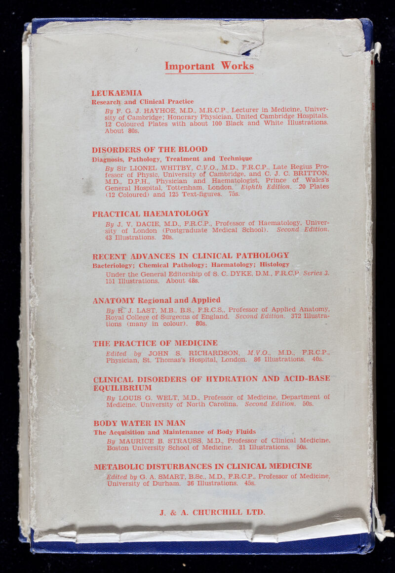 Important Works LEUKAEMIA Research and Clinical Practice By F. G. J. HAYHOE, M.D., M.R.C.P., Lecturer in Medicine, Univer sity of Cambridge; Honorary Physician, United Cambridge Hospitals. 12 Coloured Plates with about 100 Black and White Illustrations. About 80s. DISORDERS OF THE BLOOD Diagnosis, Pathology, Treatment and Technique By Sir LIONEL WHITBY, C.F.O., M.D., F.R.C.P., Late Regius Pro fessor of Physic, University of Cambridge, and C. J. C. BRITTON, M.D., D.P.H., Physician and Haematologist, Prince of Wales’s General Hospital, Tottenham. London. Eighth Edition. 20 Plates (12 Coloured) and 125 Text-figures. 75s. PRACTICAL HAEMATOLOGY By J. V. DACIE, M.D., F.R.C.P., Professor of Haematology, Univer sity of London (Postgraduate Medical School). Second Edition. 43 Illustrations. 20s. RECENT ADVANCES IN CLINICAL PATHOLOGY Bacteriology; Chemical Pathology; Haematology; Histology Under the General Editorship of S. C. DYKE, D.M., F.R.C.P. Series 3. 151 Illustrations. About 48s. ANATOMY Regional and Applied By R. J. LAST, M.B., B.S., F.R.C.S., Professor of Applied Anatomy, Royal College of Surgeons of England. Second Edition. 372 Illustra tions (many in colour). 80s. THE PRACTICE OF MEDICINE Edited by JOHN S. RICHARDSON, M.V.O. , M.D., F.R.C.P., Physician, St. Thomas’s Hospital, London. 86 Illustrations. 40s. CLINICAL DISORDERS OF HYDRATION AND ACID-BASE EQUILIBRIUM By LOUIS G. WELT, M.D., Professor of Medicine, Department of Medicine, University of North Carolina. Second Edition. 50s. BODY WATER IN MAN The Acquisition and Maintenance of Body Fluids By MAURICE B. STRAUSS, M.D., Professor of Clinical Medicine, Boston University School of Medicine. 31 Illustrations. 50s. METABOLIC DISTURBANCES IN CLINICAL MEDICINE Edited by G. A. SMART, B.Sc., M.D., F.R.C.P., Professor of Medicine, University of Durham. 36 Illustrations. 45s. J. & A. CHURCHILL LTD