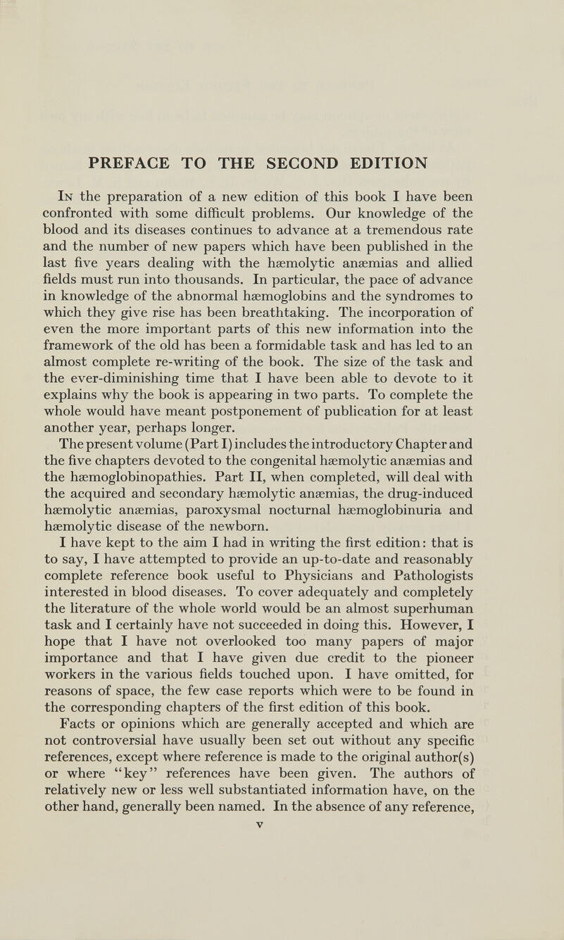 PREFACE TO THE SECOND EDITION In the preparation of a new edition of this book I have been confronted with some difficult problems. Our knowledge of the blood and its diseases continues to advance at a tremendous rate and the number of new papers which have been published in the last five years dealing with the haemolytic anaemias and allied fields must run into thousands. In particular, the pace of advance in knowledge of the abnormal haemoglobins and the syndromes to which they give rise has been breathtaking. The incorporation of even the more important parts of this new information into the framework of the old has been a formidable task and has led to an almost complete re-writing of the book. The size of the task and the ever-diminishing time that I have been able to devote to it explains why the book is appearing in two parts. To complete the whole would have meant postponement of publication for at least another year, perhaps longer. The present volume (Part I) includes the introductory Chapter and the five chapters devoted to the congenital haemolytic anaemias and the haemoglobinopathies. Part II, when completed, will deal with the acquired and secondary haemolytic anaemias, the drug-induced haemolytic anaemias, paroxysmal nocturnal haemoglobinuria and haemolytic disease of the newborn. I have kept to the aim I had in writing the first edition: that is to say, I have attempted to provide an up-to-date and reasonably complete reference book useful to Physicians and Pathologists interested in blood diseases. To cover adequately and completely the literature of the whole world would be an almost superhuman task and I certainly have not succeeded in doing this. However, I hope that I have not overlooked too many papers of major importance and that I have given due credit to the pioneer workers in the various fields touched upon. I have omitted, for reasons of space, the few case reports which were to be found in the corresponding chapters of the first edition of this book. Facts or opinions which are generally accepted and which are not controversial have usually been set out without any specific references, except where reference is made to the original author(s) or where “key” references have been given. The authors of relatively new or less well substantiated information have, on the other hand, generally been named. In the absence of any reference,