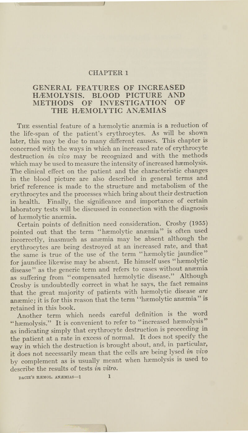 CHAPTER 1 GENERAL FEATURES OF INCREASED HAEMOLYSIS. BLOOD PICTURE AND METHODS OF INVESTIGATION OF THE HaEMOLYTIC ANaEMIAS The essential feature of a haemolytic anaemia is a reduction of the life-span of the patient’s erythrocytes. As will be shown later, this may be due to many different causes. This chapter is concerned with the ways in which an increased rate of erythrocyte destruction in vivo may be recognized and with the methods which may be used to measure the intensity of increased haemolysis. The clinical effect on the patient and the characteristic changes in the blood picture are also described in general terms and brief reference is made to the structure and metabolism of the erythrocytes and the processes which bring about their destruction in health. Finally, the significance and importance of certain laboratory tests will be discussed in connection with the diagnosis of haemolytic anaemia. Certain points of definition need consideration. Crosby (1955) pointed out that the term “haemolytic anaemia” is often used incorrectly, inasmuch as anaemia may be absent although the erythrocytes are being destroyed at an increased rate, and that the same is true of the use of the term “haemolytic jaundice” for jaundice likewise may be absent. He himself uses “haemolytic disease” as the generic term and refers to cases without anaemia as suffering from “compensated haemolytic disease.” Although Crosby is undoubtedly correct in what he says, the fact remains that the great majority of patients with haemolytic disease are anaemic; it is for this reason that the term “haemolytic anaemia” is retained in this book. Another term which needs careful definition is the word “haemolysis.” It is convenient to refer to “increased haemolysis” as indicating simply that erythrocyte destruction is proceeding in the patient at a rate in excess of normal. It does not specify the wav in which the destruction is brought about, and, in particular, it does not necessarily mean that the cells are being lysed in vivo by complement as is usually meant when haemolysis is used to describe the results of tests in vitro.