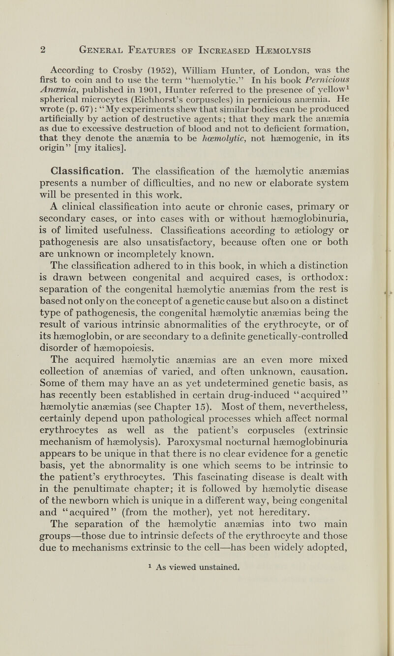 According to Crosby (1952), William Hunter, of London, was the first to coin and to use the term “haemolytic.” In his book Pernicious Ancemia, published in 1901, Hunter referred to the presence of yellow 1 spherical microcytes (Eichhorst’s corpuscles) in pernicious anaemia. He wrote (p. 67): “My experiments shew that similar bodies can be produced artificially by action of destructive agents; that they mark the anaemia as due to excessive destruction of blood and not to deficient formation, that they denote the anaemia to be hcemolytic, not haemogenic, in its origin” [my italics]. Glassification. The classification of the haemolytic anaemias presents a number of difficulties, and no new or elaborate system will be presented in this work. A clinical classification into acute or chronic cases, primary or secondary cases, or into cases with or without haemoglobinuria, is of limited usefulness. Classifications according to aetiology or pathogenesis are also unsatisfactory, because often one or both are unknown or incompletely known. The classification adhered to in this book, in which a distinction is drawn between congenital and acquired cases, is orthodox: separation of the congenital haemolytic anaemias from the rest is based not only on the concept of a genetic cause but also on a distinct type of pathogenesis, the congenital haemolytic anaemias being the result of various intrinsic abnormalities of the erythrocyte, or of its haemoglobin, or are secondary to a definite genetically-controlled disorder of haemopoiesis. The acquired haemolytic anaemias are an even more mixed collection of anaemias of varied, and often unknown, causation. Some of them may have an as yet undetermined genetic basis, as has recently been established in certain drug-induced “acquired” haemolytic anaemias (see Chapter 15). Most of them, nevertheless, certainly depend upon pathological processes which affect normal erythrocytes as well as the patient’s corpuscles (extrinsic mechanism of haemolysis). Paroxysmal nocturnal haemoglobinuria appears to be unique in that there is no clear evidence for a genetic basis, yet the abnormality is one which seems to be intrinsic to the patient’s erythrocytes. This fascinating disease is dealt with in the penultimate chapter; it is followed by haemolytic disease of the newborn which is unique in a different way, being congenital and “acquired” (from the mother), yet not hereditary. The separation of the haemolytic anaemias into two main groups—those due to intrinsic defects of the erythrocyte and those due to mechanisms extrinsic to the cell—has been widely adopted, 1 1 As viewed unstained.