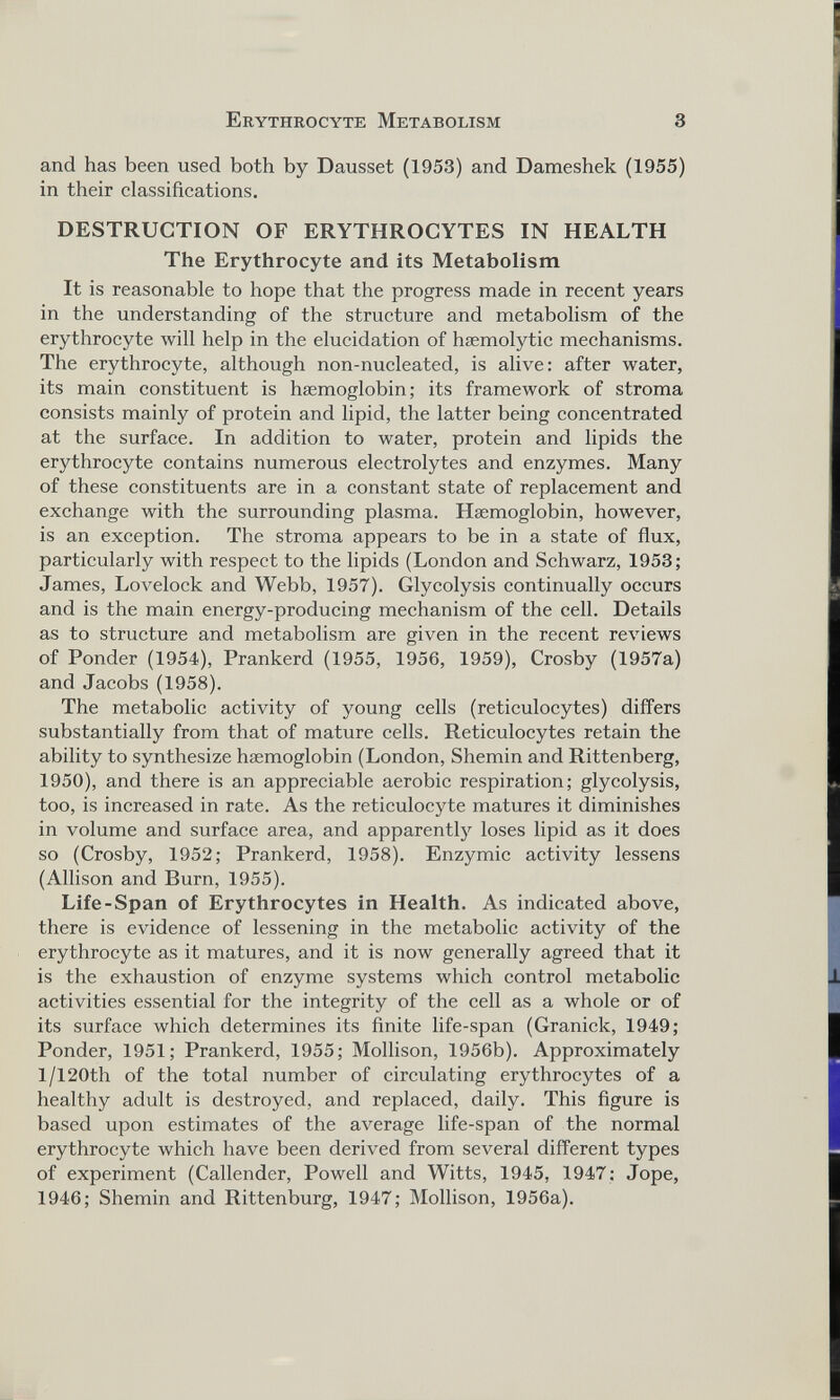 and has been used both by Dausset (1953) and Dameshek (1955) in their classifications. DESTRUCTION OF ERYTHROCYTES IN HEALTH The Erythrocyte and its Metabolism It is reasonable to hope that the progress made in recent years in the understanding of the structure and metabolism of the erythrocyte will help in the elucidation of haemolytic mechanisms. The erythrocyte, although non-nucleated, is alive: after water, its main constituent is haemoglobin; its framework of stroma consists mainly of protein and lipid, the latter being concentrated at the surface. In addition to water, protein and lipids the erythrocyte contains numerous electrolytes and enzymes. Many of these constituents are in a constant state of replacement and exchange with the surrounding plasma. Haemoglobin, however, is an exception. The stroma appears to be in a state of flux, particularly with respect to the lipids (London and Schwarz, 1953; James, Lovelock and Webb, 1957). Glycolysis continually occurs and is the main energy-producing mechanism of the cell. Details as to structure and metabolism are given in the recent reviews of Ponder (1954), Prankerd (1955, 1956, 1959), Crosby (1957a) and Jacobs (1958). The metabolic activity of young cells (reticulocytes) differs substantially from that of mature cells. Reticulocytes retain the ability to synthesize haemoglobin (London, Shemin and Rittenberg, 1950), and there is an appreciable aerobic respiration; glycolysis, too, is increased in rate. As the reticulocyte matures it diminishes in volume and surface area, and apparently loses lipid as it does so (Crosby, 1952; Prankerd, 1958). Enzymic activity lessens (Allison and Burn, 1955). Life-Span of Erythrocytes in Health. As indicated above, there is evidence of lessening in the metabolic activity of the erythrocyte as it matures, and it is now generally agreed that it is the exhaustion of enzyme systems which control metabolic activities essential for the integrity of the cell as a whole or of its surface which determines its finite life-span (Granick, 1949; Ponder, 1951; Prankerd, 1955; Mollison, 1956b). Approximately l/120th of the total number of circulating erythrocytes of a healthy adult is destroyed, and replaced, daily. This figure is based upon estimates of the average life-span of the normal erythrocyte which have been derived from several different types of experiment (Callender, Powell and Witts, 1945, 1947: Jope, 1946; Shemin and Rittenburg, 1947; Mollison, 1956a).