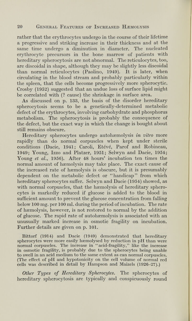 rather that the erythrocytes undergo in the course of their lifetime a progressive and striking increase in their thickness and at the same time undergo a diminution in diameter. The nucleated erythrocyte precursors in the bone marrow of patients with hereditary spherocytosis are not abnormal. The reticulocytes, too, are discoidal in shape, although they may be slightly less discoidal than normal reticulocytes (Paolino, 1949). It is later, when circulating in the blood stream and probably particularly within the spleen, that the cells become progressively more spherocytic. Crosby (1952) suggested that an undue loss of surface lipid might be correlated with (? cause) the shrinkage in surface area. As discussed on p. 133, the basis of the disorder hereditary spherocytosis seems to be a genetically-determined metabolic defect of the erythrocytes, involving carbohydrate and phosphorus metabolism. The spherocytosis is probably the consequence of the defect, but the exact way in which the change is bought about still remains obscure. Hereditary spherocytes undergo autohsemolysis in vitro more rapidly than do normal corpuscles when kept under sterile conditions (Dacie, 1941; Caroli, Etévé, Parof and Robineau, 1949; Young, Izzo and Platzer, 1951; Selwyn and Dacie, 1954; Young et al., 1956). After 48 hours’ incubation ten times the normal amount of haemolysis may take place. The exact cause of the increased rate of haemolysis is obscure, but it is presumably dependent on the metabolic defect or “handicap” from which hereditary spherocytes suffer. Selwyn and Dacie (1954) showed, as with normal corpuscles, that the haemolysis of hereditary sphero cytes is markedly reduced if glucose is added to the blood in sufficient amount to prevent the glucose concentration from falling below 100 mg. per 100 ml. during the period of incubation. The rate of haemolysis, however, is not restored to normal by the addition of glucose. The rapid rate of autohaemolysis is associated with an unusually marked increase in osmotic fragility on incubation. Further details are given on p. 101. Bittorf (1914) and Dacie (1949) demonstrated that hereditary spherocytes were more easily haemolysed by reduction in pH than were normal corpuscles. The increase in “acid-fragility,” like the increase in osmotic fragility, is probably due to the spherocytes being unable to swell in an acid medium to the same extent as can normal corpuscles. (The effect of pH and hypotonicity on the cell volume of normal red cells was described in detail by Hampson and Maizels (1926-27).) Other Types of Hereditary Spherocytes. The spherocytes of hereditary spherocytosis are typically and conspicuously round