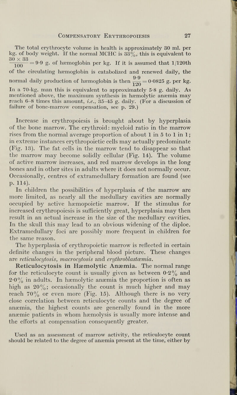 The total erythrocyte volume in health is approximately 30 ml. per kg. of body weight. If the normal MCHC is 33%, this is equivalent to of the circulating haemoglobin is catabolized and renewed daily, the In a 70-kg. man this is equivalent to approximately 5-8 g. daily. As mentioned above, the maximum synthesis in haemolytic anaemia may reach 6-8 times this amount, i.e., 35-45 g. daily. (For a discussion of failure of bone-marrow compensation, see p. 29.) Increase in erythropoiesis is brought about by hyperplasia of the bone marrow. The erythroid : myeloid ratio in the marrow rises from the normal average proportion of about 1 in 5 to 1 in 1 ; in extreme instances erythropoietic cells may actually predominate (Fig. 13). The fat cells in the marrow tend to disappear so that the marrow may become solidly cellular (Fig. 14). The volume of active marrow increases, and red marrow develops in the long bones and in other sites in adults where it does not normally occur. Occasionally, centres of extramedullary formation are found (see In children the possibilities of hyperplasia of the marrow are more limited, as nearly all the medullary cavities are normally occupied by active hæmopoietic marrow. If the stimulus for increased erythropoiesis is sufficiently great, hyperplasia may then result in an actual increase in the size of the medullary cavities. In the skull this may lead to an obvious widening of the diploe. Extramedullary foci are possibly more frequent in children for the same reason. The hyperplasia of erythropoietic marrow is reflected in certain definite changes in the peripheral blood picture. These changes are reticulocytosis, macrocytosis and erythroblastcemia. Reticulocytosis in Haemolytic Anaemia. The normal range for the reticulocyte count is usually given as between 0-2% and 2-0% in adults. In haemolytic anaemia the proportion is often as high as 20%; occasionally the count is much higher and may reach 70% or even more (Fig. 15). Although there is no very close correlation between reticulocyte counts and the degree of anaemia, the highest counts are generally found in the more anaemic patients in whom haemolysis is usually more intense and the efforts at compensation consequently greater. Used as an assessment of marrow activity, the reticulocyte count should be related to the degree of anaemia present at the time, either by 9-9 g. of haemoglobin per kg. If it is assumed that l/120th 9-9 normal daily production of haemoglobin is then —— = 0 0825 g. per kg. p. 114).
