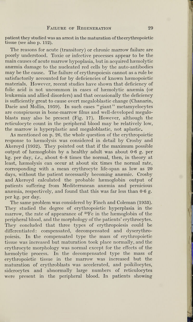 patient they studied was an arrest in the maturation of the erythropoietic tissue (see also p. 112). The reasons for acute (transitory) or chronic marrow failure are poorly understood. Toxic or infective processes appear to be the main causes of acute marrow hypoplasia, but in acquired haemolytic anaemia damage to the nucleated red cells by the auto-antibodies may be the cause. The failure of erythropoiesis cannot as a rule be satisfactorily accounted for by deficiencies of known haemopoietic materials. However, recent studies have shown that deficiency of folic acid is not uncommon in cases of haemolytic anaemia (or leukaemia and allied disorders) and that occasionally the deficiency is sufficiently great to cause overt megaloblastic change (Chanarin, Dacie and Mollin, 1959). In such cases “giant” metamyelocytes are conspicuous in bone-marrow films and well-developed megalo- blasts may also be present (Fig. 17). However, although the reticulocyte count in the peripheral blood may be relatively low, the marrow is hyperplastic and megaloblastic, not aplastic. As mentioned on p. 26, the whole question of the erythropoietic response to haemolysis was considered in detail by Crosby and Akeroyd (1952). They pointed out that if the maximum possible output of haemoglobin by a healthy adult was about 0-6 g. per kg. per day, i.e., about 6-8 times the normal, then, in theory at least, haemolysis can occur at about six times the normal rate, corresponding with a mean erythrocyte life-span as low as 20 days, without the patient necessarily becoming anaemic. Crosby and Akeroyd calculated the probable haemoglobin output of patients suffering from Mediterranean anaemia and pernicious anaemia, respectively, and found that this was far less than 0-6 g. per kg. per day. The same problem was considered by Finch and Coleman (1953). They studied the degree of erythropoietic hyperplasia in the marrow, the rate of appearance of 59 Fe in the haemoglobin of the peripheral blood, and the morphology of the patients’ erythrocytes. They concluded that three types of erythropoiesis could be differentiated: compensated, decompensated and dyserythro- poiesis. In the compensated type the mass of erythropoietic tissue was increased but maturation took place normally, and the erythrocyte morphology was normal except for the effects of the haemolytic process. In the decompensated type the mass of erythropoietic tissue in the marrow was increased but the maturation of erythroblasts was accelerated, and poikilocytes, siderocytes and abnormally large numbers of reticulocytes were present in the peripheral blood. In patients showing