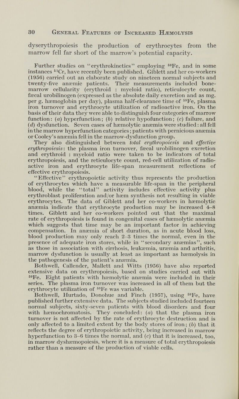 dyserythropoiesis the production of erythrocytes from the marrow fell far short of the marrow’s potential capacity. Further studies on “ erythrokinetics ” employing B9 Fe, and in some instances 51 Cr, have recently been published. Giblett and her co-workers (1956) carried out an elaborate study on nineteen normal subjects and twenty-five anaemic patients. Their measurements included bone- marrow cellularity (erythroid : myeloid ratio), reticulocyte count, faecal urobilinogen (expressed as the absolute daily excretion and as mg. per g. haemoglobin per day), plasma half-clearance time of 59 Fe, plasma iron turnover and erythrocyte utilization of radioactive iron. On the basis of their data they were able to distinguish four categories of marrow function: (a) hyperfunction; ( b ) relative hypofunction; (c) failure, and (d) dysfunction. Seven cases of haemolytic anaemia were studied: all fell in the marrow hyperfunction categories; patients with pernicious anaemia or Cooley’s anaemia fell in the marrow-dysfunction group. They also distinguished between total erythropoiesis and effective erythropoiesis : the plasma iron turnover, faecal urobilinogen excretion and erythroid : myeloid ratio were taken to be indicators of total erythropoiesis, and the reticulocyte count, red-cell utilization of radio active iron and erythrocyte life-span measurement reflections of effective erythropoiesis. “Effective” erythropoietic activity thus represents the production of erythrocytes which have a measurable life-span in the peripheral blood, while the “total” activity includes effective activity plus erythroblast proliferation and/or haem synthesis not resulting in viable erythrocytes. The data of Giblett and her co-workers in haemolytic anaemia indicate that erythrocyte production may be increased 4-8 times. Giblett and her co-workers pointed out that the maximal rate of erythropoiesis is found in congenital cases of haemolytic anaemia which suggests that time may be an important factor in achieving compensation. In anaemia of short duration, as in acute blood loss, blood production may only reach 2-3 times the normal, even in the presence of adequate iron stores, while in “secondary anaemias”, such as those in association with cirrhosis, leukaemia, uraemia and arthritis, marrow dysfunction is usually at least as important as haemolysis in the pathogenesis of the patient’s anaemia. Bothwell, Callender, Mallett and Witts (1956) have also reported extensive data on erythropoiesis, based on studies carried out with 69 Fe. Eight patients with haemolytic anaemia were included in their series. The plasma iron turnover was increased in all of them but the erythrocyte utilization of 59 Fe was variable. Bothwell, Hurtado, Donohue and Finch (1957), using 59 Fe, have published further extensive data. The subjects studied included fourteen normal subjects, sixty-seven patients with blood disorders and four with haemochromatosis. They concluded: (a) that the plasma iron turnover is not affected by the rate of erythrocyte destruction and is only affected to a limited extent by the body stores of iron; ( b ) that it reflects the degree of erythropoietic activity, being increased in marrow hyperfunction to 3-6 times the normal, and (c) that it is increased, too, in marrow dyshaemopoiesis, where it is a measure of total erythropoiesis rather than a measure of the production of viable cells.