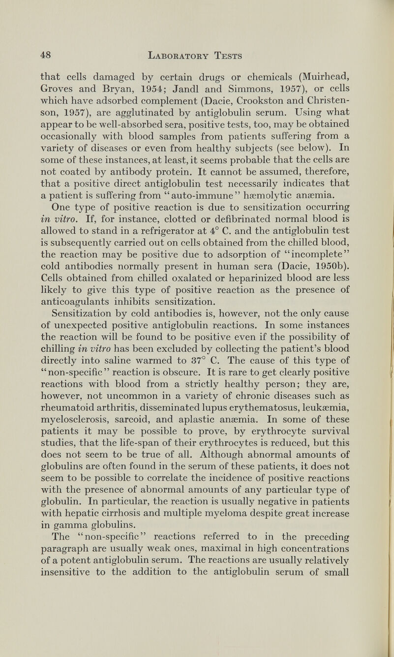 that cells damaged by certain drugs or chemicals (Muirhead, Groves and Bryan, 1954; Jandl and Simmons, 1957), or cells which have adsorbed complement (Dacie, Crookston and Christen son, 1957), are agglutinated by antiglobulin serum. Using what appear to be well-absorbed sera, positive tests, too, may be obtained occasionally with blood samples from patients suffering from a variety of diseases or even from healthy subjects (see below). In some of these instances, at least, it seems probable that the cells are not coated by antibody protein. It cannot be assumed, therefore, that a positive direct antiglobulin test necessarily indicates that a patient is suffering from “auto-immune” hsemolytic anaemia. One type of positive reaction is due to sensitization occurring in vitro. If, for instance, clotted or defibrinated normal blood is allowed to stand in a refrigerator at 4° C. and the antiglobulin test is subsequently carried out on cells obtained from the chilled blood, the reaction may be positive due to adsorption of “incomplete” cold antibodies normally present in human sera (Dacie, 1950b). Cells obtained from chilled oxalated or heparinized blood are less likely to give this type of positive reaction as the presence of anticoagulants inhibits sensitization. Sensitization by cold antibodies is, however, not the only cause of unexpected positive antiglobulin reactions. In some instances the reaction will be found to be positive even if the possibility of chilling in vitro has been excluded by collecting the patient’s blood directly into saline warmed to 37° C. The cause of this type of “ non-specific ” reaction is obscure. It is rare to get clearly positive reactions with blood from a strictly healthy person; they are, however, not uncommon in a variety of chronic diseases such as rheumatoid arthritis, disseminated lupus erythematosus, leukaemia, myelosclerosis, sarcoid, and aplastic anaemia. In some of these patients it may be possible to prove, by erythrocyte survival studies, that the life-span of their erythrocytes is reduced, but this does not seem to be true of all. Although abnormal amounts of globulins are often found in the serum of these patients, it does not seem to be possible to correlate the incidence of positive reactions with the presence of abnormal amounts of any particular type of globulin. In particular, the reaction is usually negative in patients with hepatic cirrhosis and multiple myeloma despite great increase in gamma globulins. The “non-specific” reactions referred to in the preceding paragraph are usually weak ones, maximal in high concentrations of a potent antiglobulin serum. The reactions are usually relatively insensitive to the addition to the antiglobulin serum of small