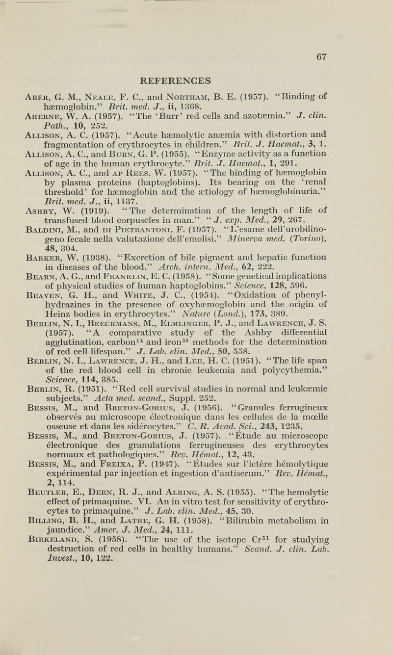 REFERENCES A ber, G. M., Neale, F. C., and Nortiiam, B. E. (1957). “Binding of haemoglobin.” Brit. med. J., ii, 1368. Aherne, W. A. (1957). “The ‘Burr’ red cells and azotæmia.” J. clin. Path., 10, 252. Allison, A. C. (1957). “Acute hæmolytic anæmia with distortion and fragmentation of erythrocytes in children.” Brit. J. Haemal., 3, 1. Allison, A. C., and Burn, G. P. (1955). “Enzyme activity as a function of age in the human erythrocyte.” Brit. J. Haemal., 1, 291. Allison, A. C., and ap Rees, W. (1957). “The binding of haemoglobin by plasma proteins (haptoglobins). Its bearing on the ‘renal threshold’ for haemoglobin and the aetiology of hæmoglobinuria.” Brit. med. J., ii, 1137. Asiiby, W. (1919). “The determination of the length of life of transfused blood corpuscles in man.” “ J. exp. Med., 29, 267. Baldini, M., and di Pietrantoni, F. (1957). “L’esame dell’urobilino- geno fecale nella valutazione dell’emolisi.” Minerva med. {Torino), 48, 304. Barker, W. (1938). “Excretion of bile pigment and hepatic function in diseases of the blood.” Arch, intern. Med., 62, 222. Bearn, A. G., and Franklin, E. C. (1958). “Some genetical implications of physical studies of human haptoglobins.” Science, 128, 596. Beaven, G. H., and White, J. C., (1954). “Oxidation of phenyl- hydrazines in the presence of oxyhaemoglobin and the origin of Heinz bodies in erythrocytes.” Nature (Lond.), 173, 389. Berlin, N. I., Beeckmans, M., Elmlinger, P. J., and Lawrence, J. S. (1957). “A comparative study of the Ashby differential agglutination, carbon 14 and iron 59 methods for the determination of red cell lifespan.” J. Lab. clin. Med., 50, 558. Berlin, N. I., Lawrence, J. H., and Lee, H. C. (1951). “The life span of the red blood cell in chronic leukemia and polycythemia.” Science, 114, 385. Berlin, R. (1951). “Red cell survival studies in normal and leukæmic subjects.” Acta med. scand., Suppl. 252. Bessis, M., and Breton-Gorius, J. (1956). “Granules ferrugineux observés au microscope électronique dans les cellules de la mœlle osseuse et dans les sidérocytes.” C. R. Acad. Sci., 243, 1235. Bessis, M., and Breton-Gorius, J. (1957). “Etude au microscope électronique des granulations ferrugineuses des erythrocytes normaux et pathologiques.” Rev. Hémat., 12, 43. Bessis, M., and Freixa, P. (1947). “Études sur l’ictère hémolytique expérimental par injection et ingestion d’antiserum.” Rev. Hémat., 2, 114. Beutler, E., Dern, R. J., and Alring, A. S. (1955). “ The hemolytic effect of primaquine. VI. An in vitro test for sensitivity of erythro cytes to primaquine.” J. Lab. clin. Med., 45, 30. Billing, B. H., and Lathe, G. H. (1958). “Bilirubin metabolism in jaundice.” Amer. J. Med., 24, 111. Birkeland, S. (1958). “The use of the isotope Cr 51 for studying destruction of red cells in healthy humans.” Scand. J. clin. Lab. Invest., 10, 122.