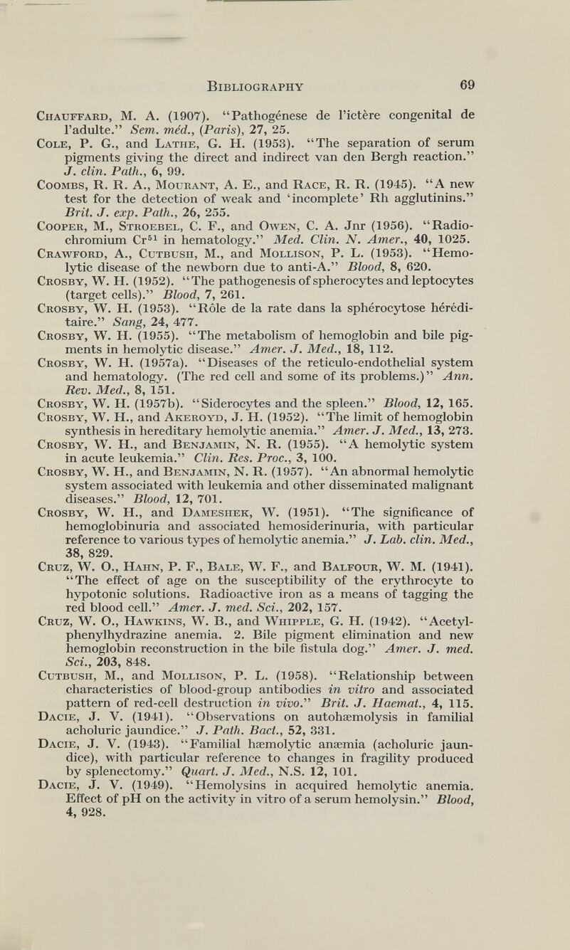 Chauffard, M. A. (1907). “Pathogénèse de l’ictère congenital de l’adulte.” Sem. méd., (Paris), 27, 25. Cole, P. G., and Lathe, G. H. (1953). “The separation of serum pigments giving the direct and indirect van den Bergh reaction.” J. clin. Path., 6, 99. Coombs, R. R. A., Mourant, A. E., and Race, R. R. (1945). “A new test for the detection of weak and ‘incomplete’ Rh agglutinins.” Brit. J. exp. Path., 26, 255. Cooper, M., Stroebel, C. F., and Owen, C. A. Jnr (1956). “Radio chromium Cr B1 in hematology.” Med. Clin. N. Amer., 40, 1025. Crawford, A., Cutbush, M., and Mollison, P. L. (1953). “Hemo lytic disease of the newborn due to anti-A.” Blood, 8, 620. Crosby, W. H. (1952). “The pathogenesis of spherocytes and leptocytes (target cells).” Blood, 7, 261. Crosby, W. H. (1953). “Rôle de la rate dans la sphérocytose hérédi taire.” Sang, 24, 477. Crosby, W. H. (1955). “The metabolism of hemoglobin and bile pig ments in hemolytic disease.” Amer. J. Med., 18, 112. Crosby, W. H. (1957a). “Diseases of the reticulo-endothelial system and hematology. (The red cell and some of its problems.)” Ann. Rev. Med., 8, 151. Crosby, W. H. (1957b). “Siderocytes and the spleen.” Blood, 12, 165. Crosby, W. H., and Akeroyd, J. H. (1952). “The limit of hemoglobin synthesis in hereditary hemolytic anemia.” Amer. J. Med., 13, 273. Crosby, W. H., and Benjamin, N. R. (1955). “A hemolytic system in acute leukemia.” Clin. Res. Proc., 3, 100. Crosby, W. H., and Benjamin, N. R. (1957). “An abnormal hemolytic system associated with leukemia and other disseminated malignant diseases.” Blood, 12, 701. Crosby, W. H., and Dameshek, W. (1951). “The significance of hemoglobinuria and associated hemosiderinuria, with particular reference to various types of hemolytic anemia.” J. Lab. clin. Med., 38, 829. Cruz, W. O., Hahn, P. F., Bale, W. F., and Balfour, W. M. (1941). “The effect of age on the susceptibility of the erythrocyte to hypotonic solutions. Radioactive iron as a means of tagging the red blood cell.” Amer. J. med. Sci., 202, 157. Cruz, W. O., Hawkins, W. B., and Whipple, G. H. (1942). “Acetyl- phenylhydrazine anemia. 2. Bile pigment elimination and new hemoglobin reconstruction in the bile fistula dog.” Amer. J. med. Sci., 203, 848. Cutbush, M., and Mollison, P. L. (1958). “Relationship between characteristics of blood-group antibodies in vitro and associated pattern of red-cell destruction in vivo. Brit. J. Haemat., 4, 115. Dacie, J. V. (1941). “Observations on autohaemolysis in familial acholuric jaundice.” J. Path. Bact., 52, 331. Dacie, J. V. (1943). “Familial hæmolytic anaemia (acholuric jaun dice), with particular reference to changes in fragility produced by splenectomy.” Quart. J. Med., N.S. 12, 101. Dacie, J. V. (1949). “Hemolysins in acquired hemolytic anemia. Effect of pH on the activity in vitro of a serum hemolysin.” Blood, 4, 928.