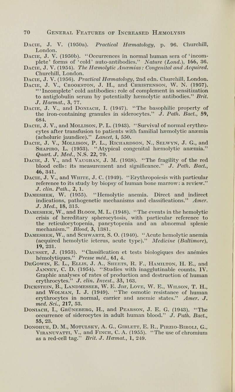 70 General Features of Increased Hæmolysis Dacie, J. V. (1950a). Practical Hcematology, p. 96. Churchill, London. Dacie, J. V. (1950b). “Occurrences in normal human sera of ‘incom plete’ forms of ‘cold’ auto-antibodies.” Nature (Lond .), 166, 36. Dacie, J. V. (1954). The Hœmolytic Ancemias: Congenital and Acquired. Churchill, London. Dacie, J. V. (1956). Practical Hcematology, 2nd edn. Churchill, London. Dacie, J. V., Crookston, J. H., and Christenson, W. N. (1957). “‘Incomplete’ cold antibodies: role of complement in sensitization to antiglobulin serum by potentially haemolytic antibodies.” Bril. J. Haemal., 3, 77. Dacie, J. V., and Doniach, I. (1947). “The basophilic property of the iron-containing granules in sidérocytes.” J. Path. Bad., 59, 684. Dacie, J. V., and Mollison, P. L. (1943). “Survival of normal erythro cytes after transfusion to patients with familial haemolytic anaemia (acholuric jaundice).” Lancet, i, 550. Dacie, J. V., Mollison, P. L., Richardson, N., Selwyn, J. G., and Shapiro, L. (1953). “Atypical congenital haemolytic anaemia.” Quart. J. Med., N.S. 22, 79. Dacie, J. V., and Vaughan, J. M. (1938). “The fragility of the red blood cells: its measurement and significance.” J. Path. Bad., 46, 341. Dacie, J. V., and White, J. C. (1949). “ Erythropoiesis with particular reference to its study by biopsy of human bone marrow: a review.” J. clin. Path., 2, 1. Dameshek, W. (1955). “Hemolytic anemia. Direct and indirect indications, pathogenetic mechanisms and classifications.” Amer. J. Med., 18, 315. Dameshek, W., and Bloom, M. L. (1948). “The events in the hemolytic crisis of hereditary spherocytosis, with particular reference to the reticulocytopenia, pancytopenia and an abnormal splenic mechanism.” Blood, 3, 1381. Dameshek, W., and Schwartz, S. O. (1940). “Acute hemolytic anemia (acquired hemolytic icterus, acute type).” Medicine (Baltimore), 19, 231. Dausset, J. (1953). “Classification et tests biologiques des anémies hémolytiques.” Presse méd., 61, 4. DeGowin, E. L., Ellis, J. A., Sheets, R. F., Hamilton, H. E., and Janney, C. D. (1954). “Studies with inagglutinable counts. IV. Graphie analyses of rates of production and destruction of human erythrocytes.” J. clin. Invest., 33, 163. Dickstein, B., Landmesser, W. E. Jnr, Love, W. E., Wilson, T. H., and Wolman, I. J. (1949). “The osmotic resistance of human erythrocytes in normal, carrier and anemic states.” Amer. J. med. Sci., 217, 53. Doniach, I., Grüneberg, H., and Pearson, J. E. G. (1943). “The occurrence of siderocytes in adult human blood.” J. Path. Bad., 55, 23. Donohue, D. M., Motulsky, A. G., Giblett, E. R., Pirzio-Biroli, G., Viranuvatti, V., and Finch, C. A. (1955). “The use of chromium as a red-cell tag.” Brit. J. Hœmat., 1, 249.