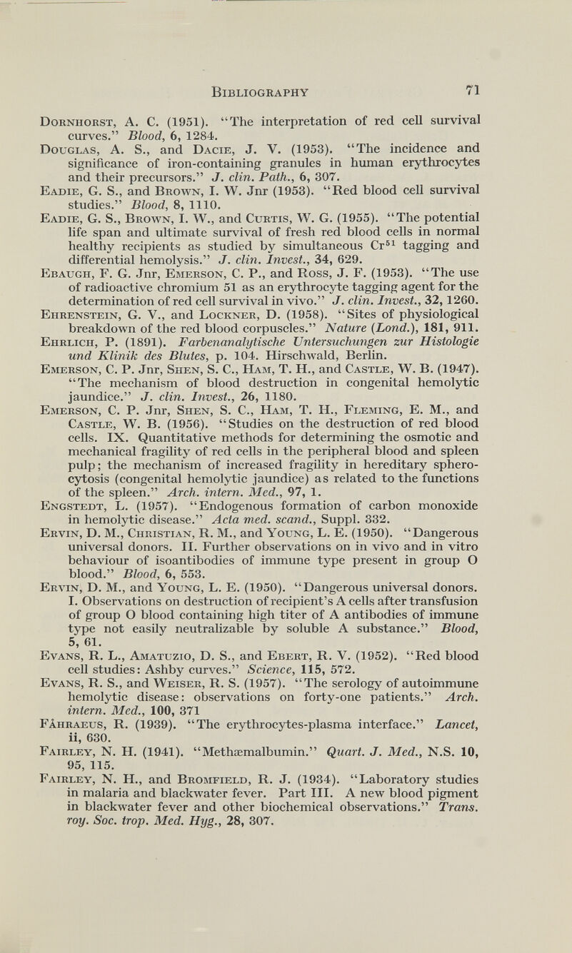 Dorniiorst, A. C. (1951). “The interpretation of red cell survival curves.” Blood, 6, 1284. Douglas, A. S., and Dacie, J. V. (1953). “The incidence and significance of iron-containing granules in human erythrocytes and their precursors.” J. din. Path., 6, 307. Ваше, G. S., and Brown, I. W. Jnr (1953). “Red blood cell survival studies.” Blood, 8, 1110. Eadie, G. S., Brown, I. W., and Curtis, W. G. (1955). “The potential life span and ultimate survival of fresh red blood cells in normal healthy recipients as studied by simultaneous Cr 61 tagging and differential hemolysis.” J. din. Invest., 34, 629. Ebaugii, F. G. Jnr, Emerson, С. P., and Ross, J. F. (1953). “The use of radioactive chromium 51 as an erythrocyte tagging agent for the determination of red cell survival in vivo.” J. din. Invest., 32,1260. Ehrenstein, G. V., and Lockner, D. (1958). “Sites of physiological breakdown of the red blood corpuscles.” Nature (Bond .), 181, 911. Ehrlich, P. (1891). Farbenanalytische Untersuchungen zur Histologie und Klinik des Blutes, p. 104. Hirschwald, Berlin. Emerson, С. P. Jnr, Shen, S. С., Ham, T. H., and Castle, W. B. (1947). “The mechanism of blood destruction in congenital hemolytic jaundice.” J. din. Invest., 26, 1180. Emerson, С. P. Jnr, Shen, S. С., Ham, T. H., Fleming, E. M., and Castle, W. B. (1956). “Studies on the destruction of red blood cells. IX. Quantitative methods for determining the osmotic and mechanical fragility of red cells in the peripheral blood and spleen pulp; the mechanism of increased fragility in hereditary sphero cytosis (congenital hemolytic jaundice) as related to the functions of the spleen.” Arch, intern. Med., 97, 1. Engstedt, L. (1957). “Endogenous formation of carbon monoxide in hemolytic disease.” Acta med. scand., Suppl. 332. Ervin, D. M., Christian, R. M., and Young, L. E. (1950). “Dangerous universal donors. II. Further observations on in vivo and in vitro behaviour of isoantibodies of immune type present in group О blood.” Blood, 6, 553. Ervin, D. M., and Young, L. E. (1950). “Dangerous universal donors. I. Observations on destruction of recipient’s A cells after transfusion of group О blood containing high titer of A antibodies of immune type not easily neutralizable by soluble A substance.” Blood, 5, 61. Evans, R. L., Amatuzio, D. S., and Ebert, R. V. (1952). “Red blood cell studies: Ashby curves.” Science, 115, 572. Evans, R. S., and Weiser, R. S. (1957). “The serology of autoimmune hemolytic disease: observations on forty-one patients.” Arch, intern. Med., 100, 371 Fahraeus, R. (1939). “The erythrocytes-plasma interface.” Lancet, ii, 630. Fairley, N. H. (1941). “Methaemalbumin.” Quart. J. Med., N.S. 10, 95, 115. Fairley, N. H., and Bromfield, R. J. (1934). “Laboratory studies in malaria and blackwater fever. Part III. A new blood pigment in blackwater fever and other biochemical observations.” Trans, roy. Soc. trop. Med. Hyg., 28, 307.