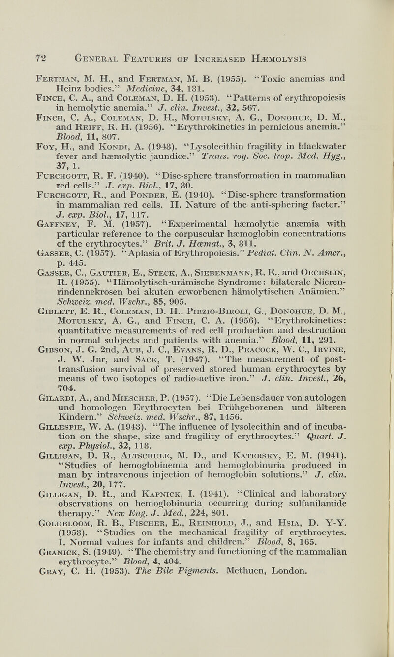 Fertman, M. H., and Fertman, M. B. (1955). “Toxic anemias and Heinz bodies.” Medicine, 34, 131. Finch, C. A., and Coleman, D. H. (1953). “Patterns of erythropoiesis in hemolytic anemia.” J. din. Invest., 32, 567. Finch, C. A., Coleman, D. H., Motulsky, A. G., Donohue, D. M., and Reiff, R. H. (1956). “Erythrokinetics in pernicious anemia.” Blood, 11, 807. Foy, H., and Kondi, A. (1943). “Lysolecithin fragility in blackwater fever and haemolytic jaundice.” Trans, roy. Soc. trop. Med. Hyg., 37, 1. Furchgott, R. F. (1940). “Disc-sphere transformation in mammalian red cells.” J. exp. Biol., 17, 30. Furchgott, R., and Ponder, E. (1940). “Disc-sphere transformation in mammalian red cells. II. Nature of the anti-sphering factor.” J. exp. Biol., 17, 117. Gaffney, F. M. (1957). “Experimental haemolytic anaemia with particular reference to the corpuscular haemoglobin concentrations of the erythrocytes.” Brit. J. Hcemat., 3, 311. Gasser, C. (1957). “Aplasia of Erythropoiesis.” Pediat. Clin. N. Amer., p. 445. Gasser, C., Gautier, E., Steck, A., Siebenmann, R. E., and Oeciislin, R. (1955). “Hämolytisch-urämische Syndrome: bilaterale Nieren rindennekrosen bei akuten erworbenen hämolytischen Anämien.” Schweiz, med. Wschr., 85, 905. Giblett, E. R., Coleman, D. H., Pirzio-Biroli, G., Donohue, D. M., Motulsky, A. G., and Finch, С. A. (1956). “Erythrokinetics: quantitative measurements of red cell production and destruction in normal subjects and patients with anemia.” Blood, 11, 291. Gibson, J. G. 2nd, Aub, J. C., Evans, R. D., Peacock, W. C., Irvine, J. W. Jnr, and Sack, T. (1947). “The measurement of post transfusion survival of preserved stored human erythrocytes by means of two isotopes of radio-active iron.” J. din. Invest., 26, 704. Gilardi, A., and Miesciier, P. (1957). “Die Lebensdauer von autologen und homologen Erythrocyten bei Frühgeborenen und älteren Kindern.” Schweiz, med. Wschr., 87, 1456. Gillespie, W. A. (1943). “The influence of lysolecithin and of incuba tion on the shape, size and fragility of erythrocytes.” Quart. J. exp. Physiol., 32, 113. Gilligan, D. R., Altschule, M. D., and Katersky, E. M. (1941). “Studies of hemoglobinemia and hemoglobinuria produced in man by intravenous injection of hemoglobin solutions.” J. clin. Invest., 20, 177. Gilligan, D. R., and Kapnick, I. (1941). “Clinical and laboratory observations on hemoglobinuria occurring during sulfanilamide therapy.” New Eng. J. Med., 224, 801. Goldbloom, R. B., Fischer, E., Reinhold, J., and Hsia, D. Y-Y. (1953). “Studies on the mechanical fragility of erythrocytes. I. Normal values for infants and children.” Blood, 8, 165. Granick, S. (1949). “The chemistry and functioning of the mammalian erythrocyte.” Blood, 4, 404. Gray, С. H. (1953). The Bile Pigments. Methuen, London.