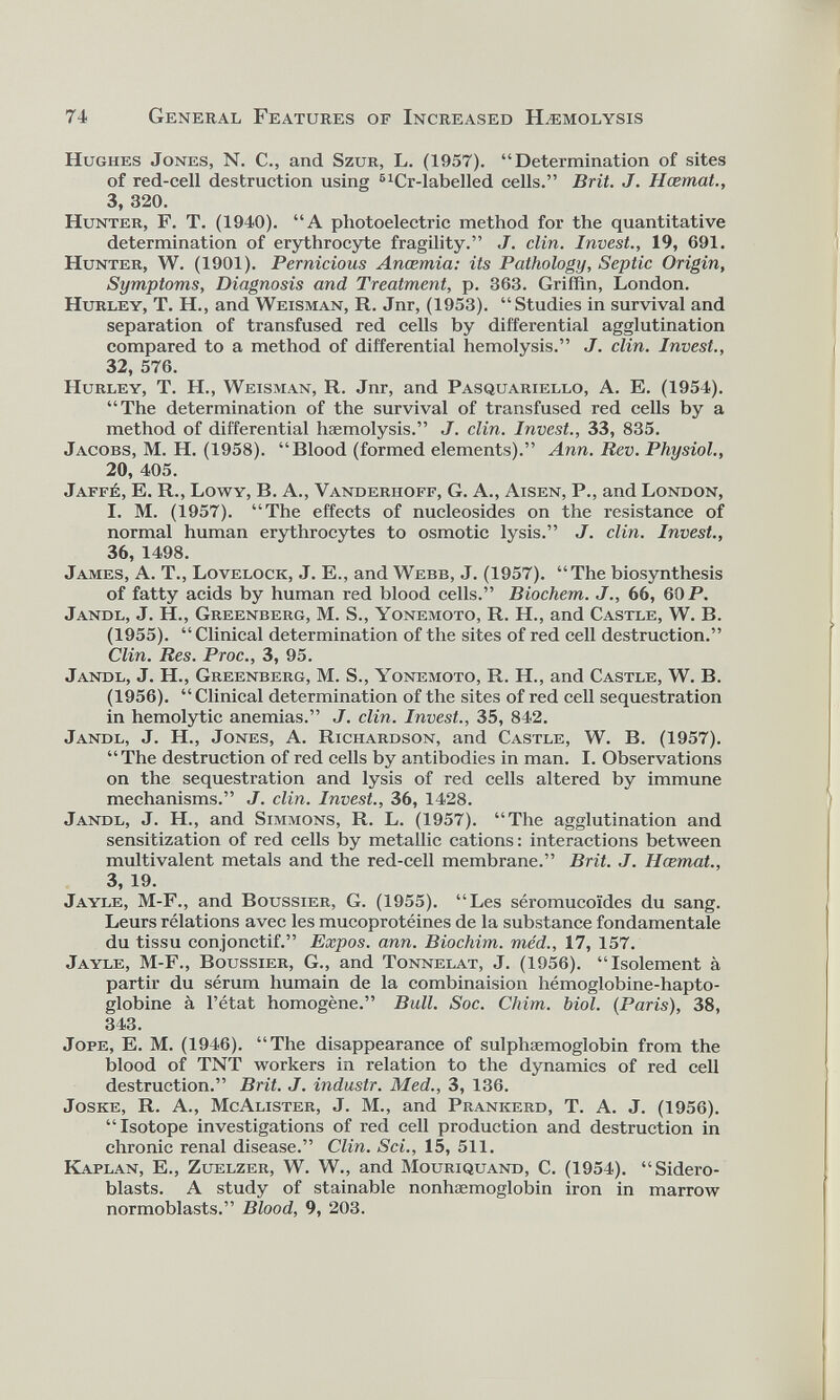 74 General Features of Increased Hæmolysis Hughes Jones, N. C., and Szur, L. (1957). “Determination of sites of red-cell destruction using 51 Cr-labelled cells.” Brit. J. Hcemat., 3, 320. Hunter, F. T. (1940). “A photoelectric method for the quantitative determination of erythrocyte fragility.” J. clin. Invest., 19, 691. Hunter, W. (1901). Pernicious Ancemia: its Pathology, Septic Origin, Symptoms, Diagnosis and Treatment, p. 363. Griffin, London. Hurley, T. H., and Weisman, R. Jnr, (1953). “Studies in survival and separation of transfused red cells by differential agglutination compared to a method of differential hemolysis.” J. clin. Invest., 32, 576. Hurley, T. H., Weisman, R. Jnr, and Pasquariello, A. E. (1954). “The determination of the survival of transfused red cells by a method of differential hæmolysis.” J. clin. Invest., 33, 835. Jacobs, M. H. (1958). “Rlood (formed elements).” Ann. Rev. Physiol., 20, 405. Jaffé, E. R., Lowy, B. A., Vanderhoff, G. A., Aisen, P., and London, I. M. (1957). “The effects of nucleosides on the resistance of normal human erythrocytes to osmotic lysis.” J. clin. Invest., 36, 1498. James, A. T., Lovelock, J. E., and Webb, J. (1957). “The biosynthesis of fatty acids by human red blood cells.” Biochem. J., 66, 60 P. Jandl, J. H., Greenberg, M. S., Yonemoto, R. H., and Castle, W. B. (1955). “Clinical determination of the sites of red cell destruction.” Clin. Res. Proc., 3, 95. Jandl, J. H., Greenberg, M. S., Yonemoto, R. H., and Castle, W. B. (1956). “ Clinical determination of the sites of red cell sequestration in hemolytic anemias.” J. clin. Invest., 35, 842. Jandl, J. H., Jones, A. Richardson, and Castle, W. B. (1957). “The destruction of red cells by antibodies in man. I. Observations on the sequestration and lysis of red cells altered by immune mechanisms.” J. clin. Invest., 36, 1428. Jandl, J. H., and Simmons, R. L. (1957). “The agglutination and sensitization of red cells by metallic cations : interactions between multivalent metals and the red-cell membrane.” Brit. J. Hcemat., 3, 19. Jayle, M-F., and Boussier, G. (1955). “Les séromucoïdes du sang. Leurs rélations avec les mucoprotéines de la substance fondamentale du tissu conjonctif.” Expos, ann. Biochim. méd., 17, 157. Jayle, M-F., Boussier, G., and Tonnelat, J. (1956). “Isolement à partir du sérum humain de la combinaision hémoglobine-hapto globine à l’état homogène.” Bull. Soc. Chirn. biol. (Paris), 38, 343. Jope, E. M. (1946). “The disappearance of sulphæmoglobin from the blood of TNT workers in relation to the dynamics of red cell destruction.” Brit. J. industr. Med., 3, 136. Joske, R. A., McAlister, J. M., and Prankerd, T. A. J. (1956). “Isotope investigations of red cell production and destruction in chronic renal disease.” Clin. Sci., 15, 511. Kaplan, E., Zuelzer, W. W., and Mouriquand, C. (1954). “Sidero- blasts. A study of stainable nonhaemoglobin iron in marrow normoblasts.” Blood, 9, 203.