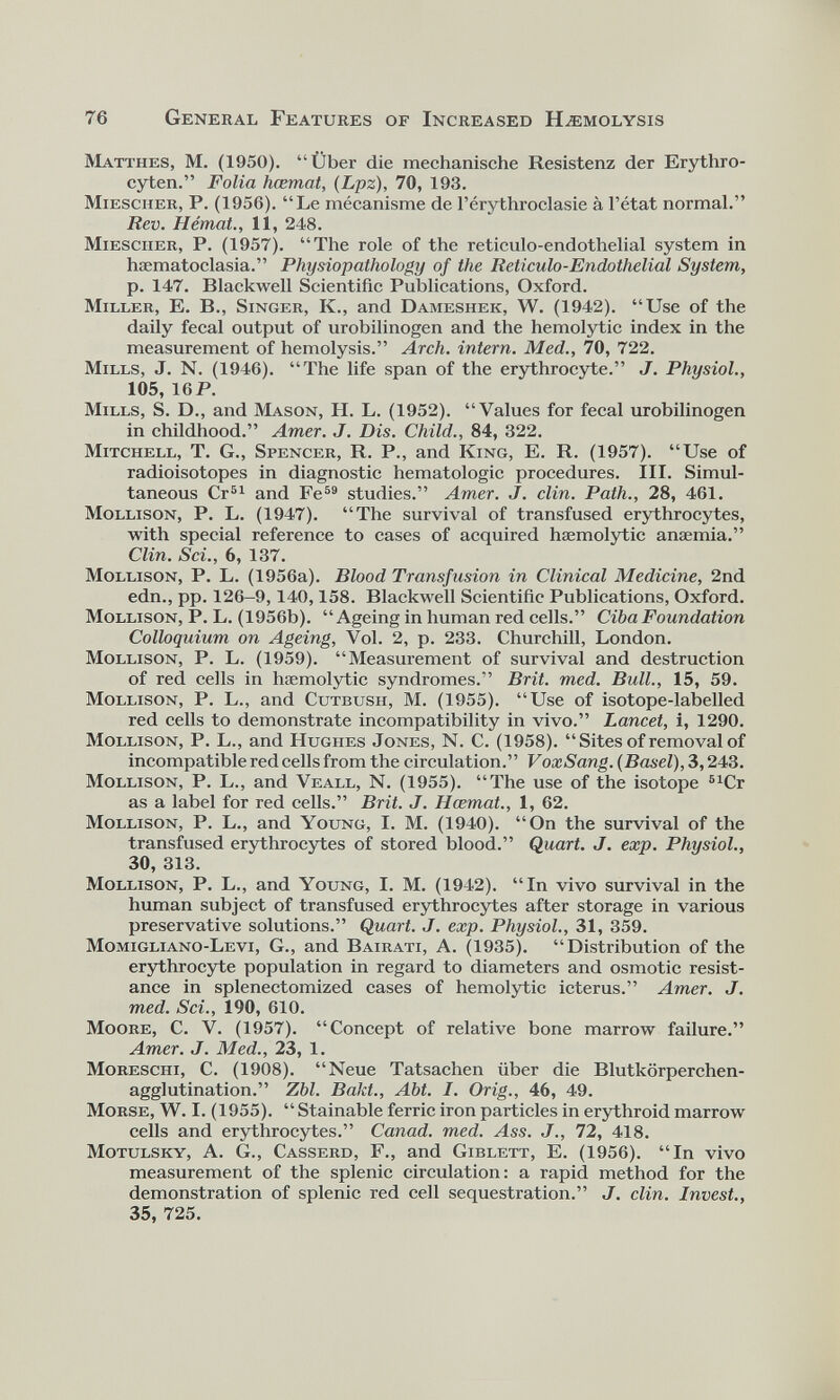 76 General Features of Increased Hæmolysis Matthes, M. (1950). “Über die mechanische Resistenz der Erythro- cyten.” Folia hœmat, (Lpz ), 70, 193. Miescher, P. (1956). “Le mécanisme de l’érythroclasie à l’état normal.” Rev. Hémat., 11, 248. Mies cher, P. (1957). “The role of the reticulo-endothelial system in hæmatoclasia.” Physiopathology of the Reticulo-Endothelial System, p. 147. Blackwell Scientific Publications, Oxford. Miller, E. B., Singer, K., and Dameshek, W. (1942). “Use of the daily fecal output of urobilinogen and the hemolytic index in the measurement of hemolysis.” Arch, intern. Med., 70, 722. Mills, J. N. (1946). “The life span of the erythrocyte.” J. Physiol., 105, 16P. Mills, S. D., and Mason, H. L. (1952). “Values for fecal urobilinogen in childhood.” Amer. J. Dis. Child., 84, 322. Mitchell, T. G., Spencer, R. P., and King, E. R. (1957). “Use of radioisotopes in diagnostic hematologic procedures. III. Simul taneous Cr 51 and Fe 59 studies.” Amer. J. clin. Path., 28, 461. Mollison, P. L. (1947). “The survival of transfused erythrocytes, with special reference to cases of acquired haemolytic anaemia.” Clin. Sci., 6, 137. Mollison, P. L. (1956a). Blood Transfusion in Clinical Medicine, 2nd edn., pp. 126-9,140,158. Blackwell Scientific Publications, Oxford. Mollison, P. L. (1956b). “Ageing in human red cells.” Cib a Foundation Colloquium on Ageing, Vol. 2, p. 233. Churchill, London. Mollison, P. L. (1959). “Measurement of survival and destruction of red cells in haemolytic syndromes.” Brit. med. Bull., 15, 59. Mollison, P. L., and Cutbusii, M. (1955). “Use of isotope-labelled red cells to demonstrate incompatibility in vivo.” Lancet, i, 1290. Mollison, P. L., and Hughes Jones, N. C. (1958). “ Sites of removal of incompatible red cells from the circulation.” VoxSang. (Basel), 3,243. Mollison, P. L., and Veall, N. (1955). “The use of the isotope 61 Cr as a label for red cells.” Brit. J. Hœmat., 1, 62. Mollison, P. L., and Young, I. M. (1940). “On the survival of the transfused erythrocytes of stored blood.” Quart. J. exp. Physiol., 30, 313. Mollison, P. L., and Young, I. M. (1942). “In vivo survival in the human subject of transfused erythrocytes after storage in various preservative solutions.” Quart. J. exp. Physiol., 31, 359. Momigliano-Levi, G., and Bairati, A. (1935). “Distribution of the erythrocyte population in regard to diameters and osmotic resist ance in splenectomized cases of hemolytic icterus.” Amer. J. med. Sci., 190, 610. Moore, C. V. (1957). “Concept of relative bone marrow failure.” Amer. J. Med., 23, 1. Moreschi, C. (1908). “Neue Tatsachen fiber die Blutkorperchen- agglutination.” Zbl. Bakt., Abt. I. Orig., 46, 49. Morse, W. I. (1955). “ Stainable ferric iron particles in erythroid marrow cells and erythrocytes.” Canad. med. Ass. J., 72, 418. Motulsky, A. G., Casserd, F., and Giblett, E. (1956). “In vivo measurement of the splenic circulation: a rapid method for the demonstration of splenic red cell sequestration.” J. clin. Invest., 35, 725.