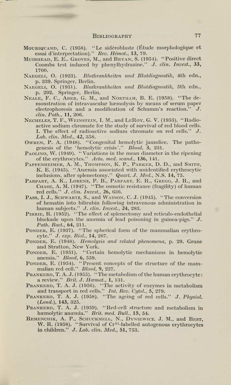 MouRiQUAND, C. (1958). “Le sidéroblaste (Étude morphologique et essai d’interpretation).” Rev. Hémat., 13, 79. Muirhead, E. E.. Groves, M., and Bryan, S. (1954). “Positive direct Coombs test induced by phenylhydrazine.” J. clin. Invest., 33, 1700. Naegeli, O. (1923). Blutkrankheiten und Blutdiagnostik, 4th edn., p. 339. Springer, Berlin. Naegeli, O. (1931). Blutkrankheiten und Blutdiagnostik, 5th edn., p. 292. Springer, Berlin. Neale, F. C., Aber, G. M., and Northam, B. E. (1958). “The de monstration of intravascular hæmolysis by means of serum paper electrophoresis and a modification of Schumm’s reaction.” J. clin. Path., 11, 206. Necheles, T. F., Weinstein, I. M., and LeRoy, G. V. (1953). “Radio active sodium chromate for the study of survival of red blood cells. I. The effect of radioactive sodium chromate on red cells.” J. Lab. clin. Med., 42, 358. Owren, P. A. (1948). “Congenital hemolytic jaundice. The patho genesis of the ‘hemolytic crisis’.” Blood, 3, 231. Paolino, W. (1949). “Variations in the mean diameter in the ripening of the erythrocytes.” Acta. med. scand., 136, 141. Pappenheimer, A. M., Thompson, K. P., Parker, D. D., and Smith, K. E. (1945). “Anæmia associated with unidentified erythrocytic inclusions, after splenectomy.” Quart. J. Med., N.S. 14, 75. Parpart, A. K., Lorenz, P. B., Parpart, E. R., Gregg, J. R., and Chase, A. M. (1947). “The osmotic resistance (fragility) of human red cells.” J. clin. Invest., 26, 636. Pass, I. J., Schwartz, S., and Watson, C. J. (1945). “The conversion of hematin into bilirubin following intravenous administration in human subjects.” ./. clin. Invest., 24, 283. Pirrie, R. (1952). “The effect of splenectomy and reticulo-endothelial blockade upon the anæmia of lead poisoning in guinea-pigs.” J. Path. Bad., 64, 211. Ponder, E. (1937). “The spherical form of the mammalian erythro cyte.” J. exp. Biol., 14, 267. Ponder, E. (1948). Hemolysis and related phenomena, p. 29. Grune and Stratton, New York. Ponder, E. (1951). “Certain hemolytic mechanisms in hemolytic anemia.” Blood, 6, 559. Ponder, E. (1954). “Present concepts of the structure of the mam malian red cell.” Blood, 9, 227. Prankerd, T. A. J. (1955). “The metabolism of the human erythrocyte: a review.” Brit. J. Hœmat., 1, 131. Prankerd, T. A. J. (1956). “The activity of enzymes in metabolism and transport in red cells.” Int. Rev. Cytol., 5, 279. Prankerd, T. A. J. (1958). “The ageing of red cells.” J. Physiol. (Lond.), 143, 325. Prankerd, T. A. J. (1959). “Red-cell structure and metabolism in hæmolytic anæmia.” Brit. med. Bull., 15, 54. Remenchik, A. P., Sciiuckmell, N., Dyniewicz, J. M., and Best, W. R. (1958). “Survival of Cr 51 -labelled autogenous erythrocytes in children.” J. Lab. clin. Med., 51, 753.