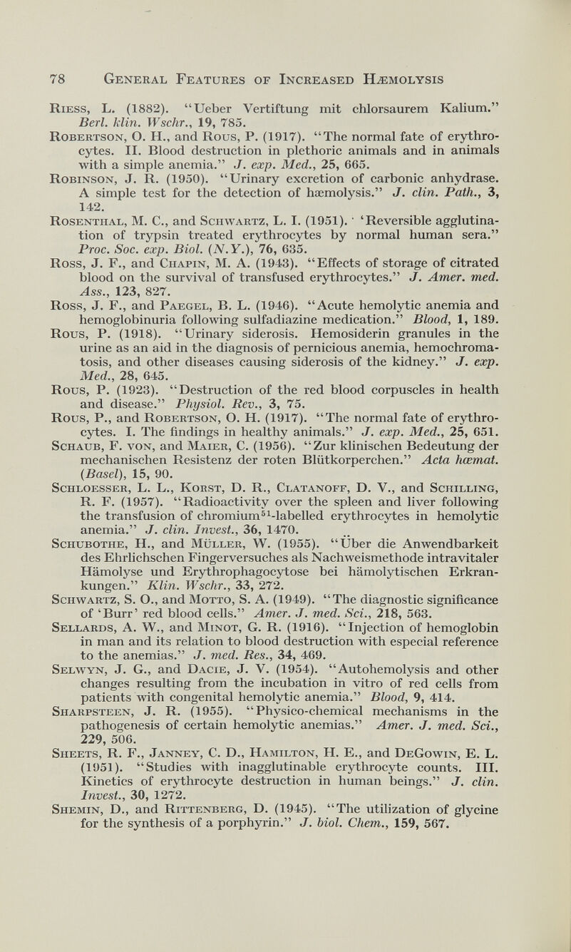 78 General Features of Increased Haemolysis Riess, L. (1882). “Ueber Vertiftung mit chlorsaurem Kalium.” Berl. klin. Wschr., 19, 785. Robertson, O. H., and Rous, P. (1917). “The normal fate of erythro cytes. II. Rlood destruction in plethoric animals and in animals with a simple anemia.” J. exp. Med., 25, 665. Robinson, J. R. (1950). “Urinary excretion of carbonic anhydrase. A simple test for the detection of haemolysis.” J. clin. Path., 3, 142. Rosenthal, M. C., and Schwartz, L. I. (1951).' ‘Reversible agglutina tion of trypsin treated erythrocytes by normal human sera.” Proc. Soc. exp. Biol. ( N.Y. ), 76, 635. Ross, J. F., and Chapin, M. A. (1943). “Effects of storage of citrated blood on the survival of transfused erythrocytes.” J. Amer. med. Ass., 123, 827. Ross, J. F., and Paegel, B. L. (1946). “Acute hemolytic anemia and hemoglobinuria following sulfadiazine medication.” Blood, 1, 189. Rous, P. (1918). “Urinary siderosis. Hemosiderin granules in the urine as an aid in the diagnosis of pernicious anemia, hemochroma tosis, and other diseases causing siderosis of the kidney.” J. exp. Med., 28, 645. Rous, P. (1923). “Destruction of the red blood corpuscles in health and disease.” Physiol. Rev., 3, 75. Rous, P., and Robertson, O. H. (1917). “The normal fate of erythro cytes. I. The findings in healthy animals.” J. exp. Med., 25, 651. Schaub, F. von, and Maier, C. (1956). “Zur klinischen Bedeutung der mechanischen Resistenz der roten Blütkorperchen.” Acta hcemat. {Basel), 15, 90. Schloesser, L. L., Korst, D. R., Clatanoff, D. V., and Schilling, R. F. (1957). “Radioactivity over the spleen and liver following the transfusion of chromium 5 ^labelled erythrocytes in hemolytic anemia.” J. clin. Invest., 36, 1470. Sciiubothe, H., and Müller, W. (1955). “Uber die Anwendbarkeit des Ehrlichschen Fingerversuches als Nachweismethode intravitaler Hämolyse und Erythrophagocytose bei hämolytischen Erkran kungen.” Klin. Wschr., 33, 272. Schwartz, S. O., and Motto, S. A. (1949). “The diagnostic significance of ‘Burr’ red blood cells.” Amer. J. med. Sei., 218, 563. Sellards, A. W., and Minot, G. R. (1916). “Injection of hemoglobin in man and its relation to blood destruction with especial reference to the anemias.” J. med. Res., 34, 469. Selwyn, J. G., and Dacie, J. V. (1954). “Autohemolysis and other changes resulting from the incubation in vitro of red cells from patients with congenital hemolytic anemia.” Blood, 9, 414. Sharpsteen, J. R. (1955). “Physico-chemical mechanisms in the pathogenesis of certain hemolytic anemias.” Amer. J. med. Sei., 229, 506. Sheets, R. F., Janney, C. D., Hamilton, H. E., and DeGowin, E. L. (1951). “Studies with inagglutinable erythrocyte counts. III. Kinetics of erythrocyte destruction in human beings.” J. clin. Invest., 30, 1272. Shemin, D., and Rittenberg, D. (1945). “The utilization of glycine for the synthesis of a porphyrin.” J. biol. Chem., 159, 567.